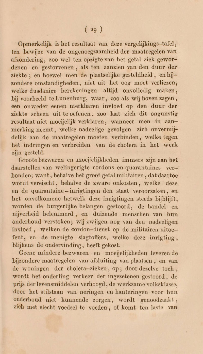 Opmerkelijk is het resultaat van deze vergelijkings-tafel, ten bewijze van de ongenoegzaamheid der maatregelen van afzondering, zoo wel ten opzigte van het getal ziek gewor- denen en gestorvenen, als ten aanzien van den duur der ziekte ; en hoewel men de plaatselijke gesteldheid , en bij zondere omstandigheden, niet uit het oog moet verliezen, welke dusdanige berekeningen altijd onvolledig maken, bij voorbeeld te Lunenburg, waar, zoo als wij boven zagen, een onweder eenen merkbaren invloed op den duur der ziekte scheen uit te oefenen, zoo laat zich dit ongunstig resultaat niet moeijelijk verklaren, wanneer men in aan— merking neemt, welke nadeelige gevolgen zich onvermij- delijk aan de maatregelen moeten verbinden, welke tegen het indringen en verbreiden van de cholera in het werk zijn gesteld. Groote bezwaren en moeijelijkheden immers zijn aan het daarstellen van welingerigte cordons en quarantaines ver bonden; want, behalve het groot getal militairen, dat daartoe wordt vereischt, behalve de zware onkosten, welke deze en de quarantaine —inrigtingen den staat veroorzaken, en het onvolkomene hetwelk deze inrigtingen steeds bijblijft, worden de burgerlijke belangen gestoord, de handel en nijverheid belemmerd, en duizende menschen van hun onderhoud verstoken; wij zwijgen nog van den nadeeligen invloed , welken de cordon-dienst op de militairen uitoe— fent, en de menigte slagtoffers, welke deze inrigting, blijkens de ondervinding, heeft gekost. Geene mindere bezwaren en moeijelijkheden leveren de bijzondere maatregelen van afsluiting van plaatsen , en van de woningen der cholera-zieken, op; door dezelve toch, wordt het onderling verkeer der ingezetenen gestoord, de prijs der levensmiddelen verhoogd, de werkzame volksklasse, door het stilstaan van neringen en hanteringen voor hun onderhoud niet kunnende zorgen, wordt genoodzaakt , zich met slecht voedsel te voeden, of komt ten laste van