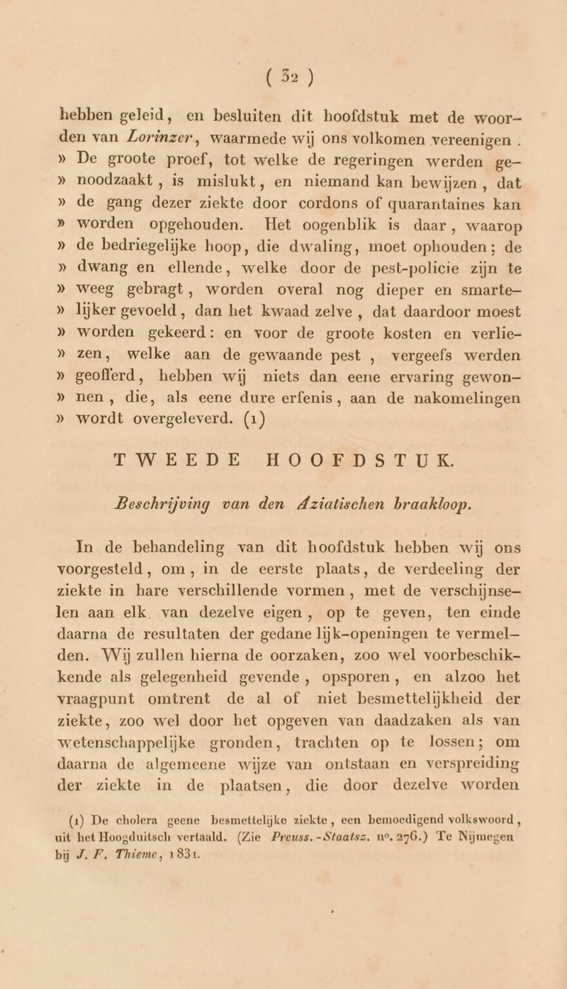 hebben geleid, en besluiten dit hoofdstuk met de woor- den van ZLorinzer, waarmede wij ons volkomen vereenigen . » De groote proef, tot welke de regeringen werden ge » noodzaakt, is mislukt, en niemand kan bewijzen, dat » de gang dezer ziekte door cordons of quarantaines kan » worden opgehouden. Het oogenblik is daar, waarop » de bedriegelijke hoop, die dwaling, moet ophouden; de » dwang en ellende, welke door de pest-policie zijn te » weeg gebragt, worden overal nog dieper en smarte- » lijker gevoeld, dan het kwaad zelve , dat daardoor moest » worden gekeerd: en voor de groote kosten en verlie- » zen, welke aan de gewaande pest , vergeefs werden » geofferd, hebben wij niets dan eene ervaring gewon- » nen, die, als eene dure erfenis, aan de nakomelingen » wordt overgeleverd. (1) TWEEDE HOORD STIK Beschrijving van den Aziatischen braakloop. In de behandeling van dit hoofdstuk hebben wij ons voorgesteld, om, in de eerste plaats, de verdeeling der ziekte in hare verschillende vormen, met de verschijnse— len aan elk. van dezelve eigen, op te geven, ten einde daarna de resultaten der gedane lijk-openingen te vermel den. Wij zullen hierna de oorzaken, zoo wel voorbeschik- kende als gelegenheid gevende , opsporen, en alzoo het vraagpunt omtrent de al of niet besmettelijkheid der ziekte, zoo wel door het opgeven van daadzaken als van wetenschappelijke gronden, trachten op te lossen; om daarna de algemeene wijze van ontstaan en verspreiding der ziekte in de plaatsen, die door dezelve worden (1) De cholera geene besmettelijke ziekte, een bemoedigend volkswoord , uit het Hoogduitsch vertaald. (Zie Preuss. -Staatsz. n°. 276.) Te Nijmegen bij J.F’, Thieme, 1831.