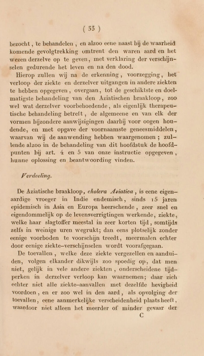 (35) bezocht , te behandelen , en alzoo eene naast bij de waarheid komende gevolgtrekking vmtrent den waren aard en het wezen derzelve op te geven, met verklaring der verschijn selen gedurende het leven en na den dood. Hierop zullen wij na de erkenning, voorzegging, het verloop der ziekte en derzelver uitgangen in andere ziekten te hebben opgegeven, overgaan, tot de geschiktste en doel- matigste behandeling van den Aziatischen braakloop, zoo wel wat derzelver voorbehoedende, als eigenlijk therapeu- tische behandeling betreft , de algemeene en van elk der vormen bijzondere aanwijzigingen daarbij voor oogen hou— dende, en met opgave der voornaamste geneesmiddelen , waarvan wij de aanwending hebben waargenomen ; zul— lende alzoo in de behandeling van dit hoofdstuk de hoofd punten bij art. 4 en 5 van onze instructie opgegeven, hunne oplossing en beantwoording vinden. Verdeeling. De Aziatische braakloop, cholera dsiatica , is eene eigen— aardige vroeger in Indie endemisch, sinds 15 jaren epidemisch in Asia en Europa heerschende , zeer snel en eigendommelijk op de levensverrigtingen werkende, ziekte, welke haar slagtoffer meestal in zeer korten tijd , somtijds zelfs in weinige uren wegrukt; dan eens plotselijk zonder eenige voorboden te voorschijn treedt, meermalen echter door eenige ziekte—verschijnselen wordt voorafgegaan. De toevallen , welke deze ziekte vergezellen en aandui— den, volgen elkander dikwijls zoo spoedig op, dat men niet, gelijk in vele andere ziekten , onderscheidene tijd perken in derzelver verloop kan waarnemen; daar zich echter niet alle ziekte—aanvallen met dezelfde hevigheid voordoen, en er zoo wel in den aard, als opvolging der toevallen, eene aanmerkelijke verscheidenheid plaats heeft, waardoor niet alleen het meerder of minder gevaar der C