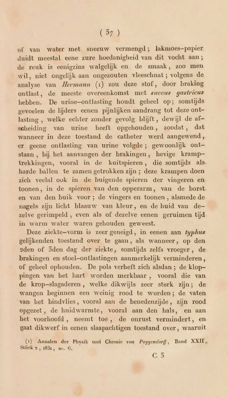 of van water met sneeuw vermengd; lakmoes—papier duidt meestal eene zure hoedanigheid van dit vocht aan; de reuk is eenigzins walgelijk en de smaak, zoo men wil, niet ongelijk aan ongezouten vleeschnat; volgens de analyse van Hermann (1) zou deze stof, door braking ontlast, de meeste overeenkomst met sweeus gastrieus hebben. De urine—-ontlasting houdt geheel op; somtijds gevoelen de lijders eenen pijnlijken aandrang tot deze ont- lasting , welke echter zonder gevolg blijft, dewijl de af- scheiding van urine heeft opgehouden, zoodat, dat wanneer in deze toestand de catheter werd aangewend, er geene ontlasting van urine volgde ; gewoonlijk ont staan , bij het aanvangen der brakingen, hevige kramp- trekkingen, vooral in de kuitspieren, die somtijds als- harde ballen te zamen getrokken zijn ; deze krampen doen zich veelal ovk in de buigende spieren der vingeren en toonen, in de spieren van den opperarm, van de borst en van den buik voor; de vingers en toonen , alsmede de nagels zijn licht blaauw van kleur, en de huid van de— zelve gerimpeld , even als of dezelve eenen geruimen tijd in warm water waren gehouden geweest. Deze ziekte-vorm is zeer geneigd, in eenen aan typhus gelijkenden toestand over te gaan, als wanneer, op den 2den of Sden dag der ziekte, somtijds zelfs vroeger, de brakingen en stoel—ontlastingen aanmerkelijk verminderen, of geheel ophouden. De pols verheft zich alsdan ; de klop- pingen van het hart worden merkbaar , vooral die van de krop-slagaderen , welke dikwijls zeer sterk zijn; de wangen beginnen een weinig rood te worden; de vaten van het bindvlies, vooral aan de benedenzijde, zijn rood opgezet, de huidwarmte, vooral aan den hals, en aan het voorhoofd , neemt toe, de onrust vermindert, en gaat dikwerf in eenen slaapachtigen toestand over, waaruit (1) Annalen der Physik und Chemie von Poggendorff, Band XXII, Stüek 2, 1831, no. 6. Ca
