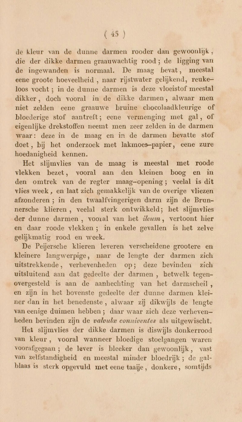 (45 ) de kleur van de dunne darmen rooder dan gewoonlijk, die der dikke darmen graauwachtig rood; de ligging van de ingewanden is normaal. De maag bevat, meestal eene groote hoeveelheid , naar rijstwater gelijkend, reuke- loos vocht ; in de dunne darmen is deze vloeistof meestal dikker, doch vooral in de dikke darmen, alwaar men niet zelden eene graauwe bruine chocolaadkleurige of bloederige stof aantreft; eene vermenging met gal, of eigenlijke drekstoffen neemt men zeer zelden in de darmen waar: deze in de maag en in de darmen bevatte stof doet, bij het onderzoek met lakmoes-papier, eene zure hoedanigheid kennen. Het slijmvlies van de maag is meestal met roode vlekken bezet, vooral aan den kleinen boog en in den omtrek van de regter maag-opening; veelal is dit vlies week , en laat zich gemakkelijk van de overige vliezen afzonderen ; in den twaalfvingerigen darm zijn de Brun- nersche klieren , veelal sterk ontwikkeld; het slijmvlies der dunne darmen , vooral van het ileum, vertoont hier en daar roode vlekken ; in enkele gevallen is het zelve gelijkmatig rood en week. De Peijersche klieren leveren verscheidene grootere en kleinere langwerpige, naar de lengte der darmen zich uitstrekkende, verhevenheden op; deze bevinden zich uitsluitend aan dat gedeelte der darmen , hetwelk tegen- overgesteld is aan de aanhechting van het darmscheil, en zijn in het bovenste gedeelte der dunne darmen klei- ner dan in het benedenste, alwaar zij dikwijls de lengte van eenige duimen hebben; daar waar zich deze verheven— heden bevinden zijn de valvule conxiventes als uitgewischt. Het slijmvlies der dikke darmen is diswijls donkerrood van kleur, vooral wanneer bloedige stoelgangen waren voorafgegaan ; de lever is bleeker dan gewoonlijk, vast van zelfstandigheid en meestal minder bloedrijk ; de gal- blaas is sterk opgevuld met eene taaije, donkere, somtijds