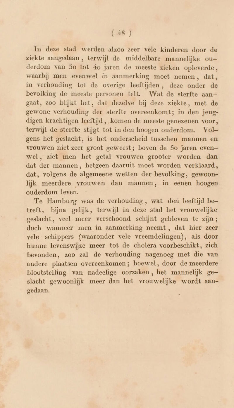 In deze stad werden alzoo zeer vele kinderen door de ziekte aangedaan, terwijl de middelbare mannelijke ou— derdom van 3o tot 4o jaren de meeste zieken opleverde, waarbij men evenwel in aanmerking moet nemen, dat, in verhouding tot de overige leeftijden, deze onder de bevolking de meeste personen telt. Wat de sterfte aan— gaat, zoo blijkt het, dat dezelve bij deze ziekte, met de gewone verhouding der sterfte overeenkomt; in den jeug- digen krachtigen leeftijd, komen de meeste genezenen voor, terwijl de sterfte stijgt tot in den hoogen ouderdom. Vol- gens het geslacht, is het onderscheid tusschen mannen en vrouwen niet zeer groot geweest; boven de 5o jaren even— wel, ziet men het getal vrouwen grooter worden dan dat der mannen, hetgeen daaruit moet worden verklaard, dat, volgens de algemeene wetten der bevolking, gewoon- lijk meerdere vrouwen dan mannen, in eenen hoogen ouderdom leven. Te Hamburg was de verhouding, wat den leeftijd be treft, bijna gelijk, terwijl in deze stad het vrouwelijke geslacht, veel meer verschoond schijnt gebleven te zijn ; doch wanneer men in aanmerking neemt , dat hier zeer vele schippers {waaronder vele vreemdelingen), als door hunne levenswijze meer tot de cholera voorbeschikt, zich bevonden, zoo zal de verhouding nagenoeg met die van andere plaatsen overeenkomen; hoewel, door de meerdere blootstelling van nadeelige oorzaken, het mannelijk ge— slacht gewoonlijk meer dan het vrouwelijke wordt aan- gedaan.