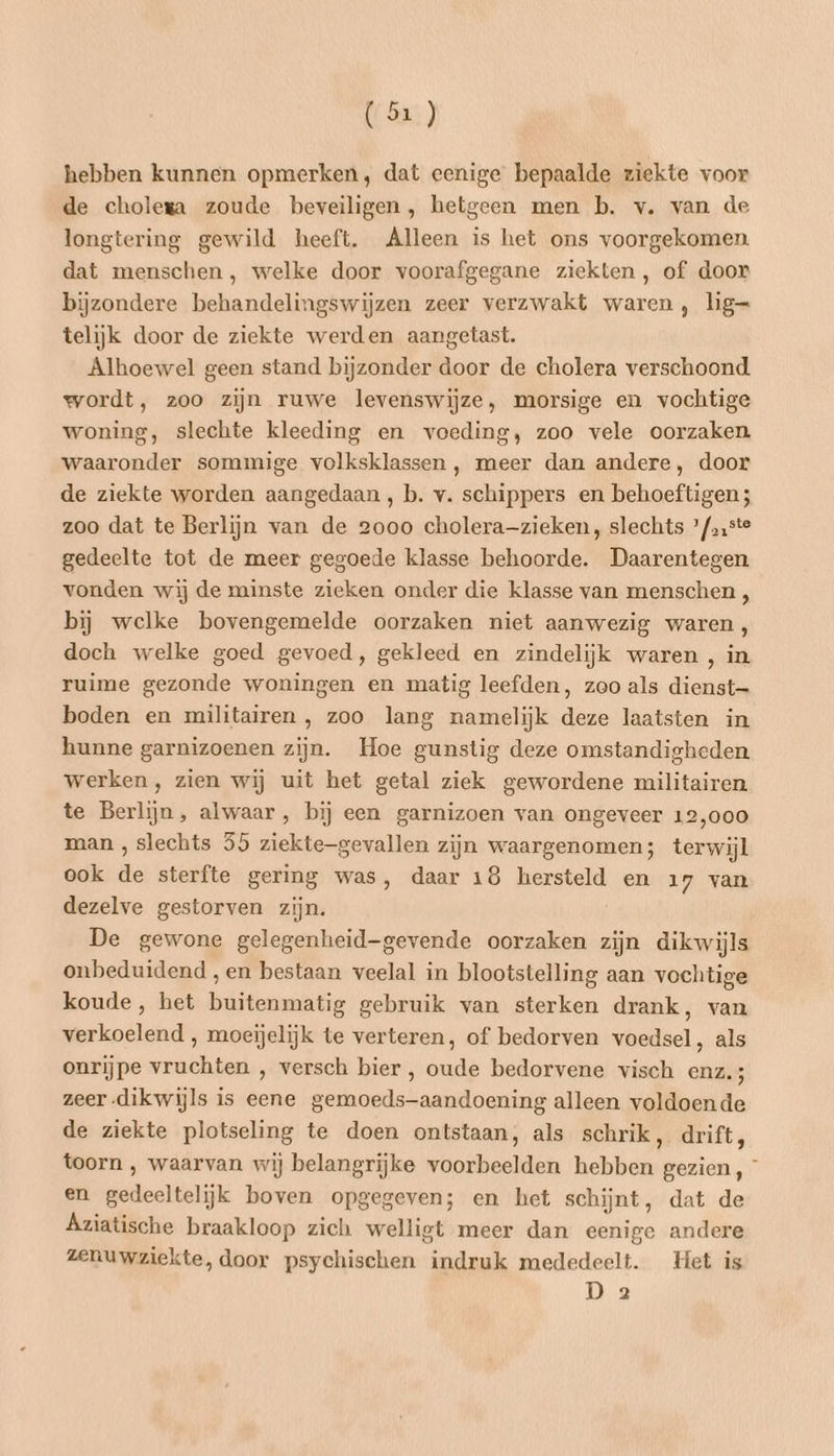 hebben kunnen opmerken, dat eenige bepaalde ziekte voor de cholega zoude beveiligen, hetgeen men b. v. van de longtering gewild heeft. Alleen is het ons voorgekomen dat menschen, welke door voorafgegane ziekten, of door bijzondere behandelingswijzen zeer verzwakt waren, lig= telijk door de ziekte werden aangetast. Alhoewel geen stand bijzonder door de cholera verschoond wordt, zoo zijn ruwe levenswijze, morsige en vochtige woning, slechte kleeding en voeding, zoo vele oorzaken waaronder sommige volksklassen , meer dan andere, door de ziekte worden aangedaan , b. v. schippers en behoeftigen ; zoo dat te Berlijn van de 2000 cholera-zieken, slechts °/»,ste gedeelte tot de meer gegoede klasse behoorde. Daarentegen vonden wij de minste zieken onder die klasse van menschen , bij welke bovengemelde oorzaken niet aanwezig waren, doch welke goed gevoed, gekleed en zindelijk waren , in ruime gezonde woningen en matig leefden, zoo als dienst— boden en militairen , zoo lang namelijk deze laatsten in hunne garnizoenen zijn. Hoe gunstig deze omstandigheden werken, zien wij uit het getal ziek gewordene militairen te Berlijn, alwaar, bij een garnizoen van ongeveer 12,000 man , slechts 55 ziektegevallen zijn waargenomen; terwijl ook de sterfte gering was, daar 18 hersteld en 17 van dezelve gestorven zijn. De gewone gelegenheid-gevende oorzaken zijn dikwijls onbeduidend ‚en bestaan veelal in blootstelling aan vochtige koude, het buitenmatig gebruik van sterken drank, van verkoelend , moeijelijk te verteren, of bedorven voedsel, als onrijpe vruchten , versch bier , oude bedorvene visch enz.; zeer dikwijls is eene gemoeds-aandoening alleen voldoende de ziekte plotseling te doen ontstaan, als schrik, drift, toorn , waarvan wij belangrijke voorbeelden hebben gezien, ° en gedeeltelijk boven opgegeven; en het schijnt, dat de Áziatische braakloop zich welligt meer dan eenige andere zenuwziekte, door psychischen indruk mededeelt. Het is Da