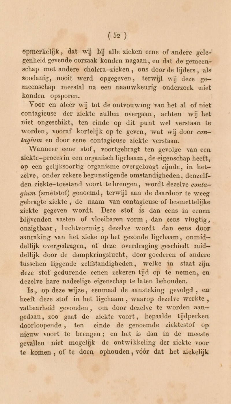 opmerkelijk, dat wij bij alle zieken eene of andere gele- genheid gevende oorzaak konden nagaan, en dat de gemeen- schap met andere cholera-zieken , ons door de lijders, als zoodanig, nooit werd opgegeven, terwijl wij deze ge- meenschap meestal na een naauwkeurig onderzoek niet konden opsporen. Voor en aleer wij tot de ontvouwing van het al of niet contagieuse der ziekte zullen overgaan, achten wij het niet ongeschikt, ten einde op dit punt wel verstaan te worden, vooraf kortelijk op te geven, wat wij door con— tagium en door eene contagieuse ziekte verstaan. Wanneer eene stof, voortgebragt ten gevolge van een ziekte—proces in een organisch ligchaam , de eigenschap heeft, op een gelijksoortig organisme overgebragt zijnde, in het= zelve, onder zekere begunstigende omstandigheden, denzelf- den ziekte-toestand voort te brengen, wordt dezelve conta— gium (smetstof) genoemd, terwijl aan de daardoor te weeg gebragte ziekte , de naam van contagieuse of besmettelijke ziekte gegeven wordt. Deze stof is dan eens in eenen blijvenden vasten of vloeibaren vorm, dan eens vlugtig, onzigtbaar , luchtvormig ; dezelve wordt dan eens door aanraking van het zieke op het gezonde ligchaam, onmid dellijk overgedragen, of deze overdraging geschiedt mid dellijk door de dampkringslucht, door goederen of andere tusschen liggende zelfstandigheden, welke in staat zijn deze stof gedurende eenen zekeren tijd op te nemen, en dezelve hare nadeelige eigenschap te laten behouden. Is, op deze wijze, eenmaal de aansteking gevolgd , en heeft deze stof in het ligchaam , waarop dezelve werkte , vatbaarheid gevonden, om door dezelve te worden aan— gedaan, zoo gaat de ziekte voort, bepaalde tijdperken doorloopende , ten einde de genoemde ziektestof op nieuw voort te brengen; en het is dan in de meeste gevallen niet mogelijk de ontwikkeling der ziekte voor te komen, of te doen ophouden, vóór dat bet ziekelijk