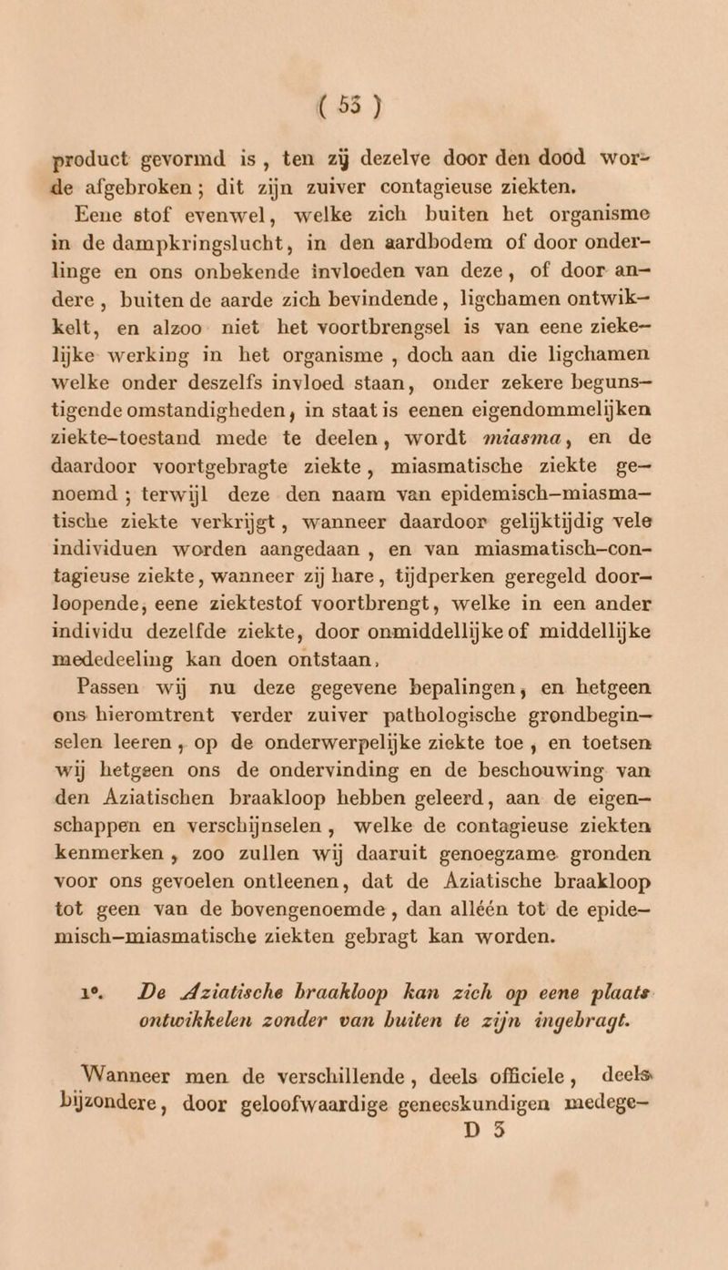 (55 ) product gevormd is, ten zij dezelve door den dood wor= de afgebroken; dit zijn zuiver contagieuse ziekten. Eene stof evenwel, welke zich buiten het organisme in de dampkringslucht, in den aardbodem of door onder- linge en ons onbekende invloeden van deze, of door an— dere , buiten de aarde zich bevindende, ligchamen ontwik kelt, en alzoo. niet het voortbrengsel is van eene zieke- lijke werking in het organisme , doch aan die ligchamen welke onder deszelfs invloed staan, onder zekere beguns-— tigende omstandigheden, in staat is eenen eigendommelijken ziekte-toestand mede te deelen, wordt omiasma, en de daardoor voortgebragte ziekte, miasmatische ziekte ge— noemd ; terwijl deze den naam van epidemisch—miasma— tische ziekte verkrijgt, wanneer daardoor gelijktijdig vele individuen worden aangedaan , en van miasmatisch-con- tagieuse ziekte, wanneer zij hare, tijdperken geregeld door= loopende; eene ziektestof voortbrengt, welke in een ander individu dezelfde ziekte, door onmiddellijke of middellijke mededeeling kan doen ontstaan, Passen wij nu deze gegevene bepalingen, en hetgeen ons hieromtrent verder zuiver pathologische grondbegin— selen leeren ‚op de onderwerpelijke ziekte toe , en toetsen wij hetgeen ons de ondervinding en de beschouwing van den Aziatischen braakloop hebben geleerd, aan de eigen— schappen en verschijnselen , welke de contagieuse ziekten kenmerken , zoo zullen wij daaruit genoegzame. gronden voor ons gevoelen ontleenen, dat de Aziatische braakloop tot geen van de bovengenoemde, dan alléén tot de epide— misch-miasmatische ziekten gebragt kan worden. 1°. De Aziatische braakloop kan zich op eene plaats ontwikkelen zonder van buiten te zijn ingebragt. Wanneer men de verschillende, deels officiele, deels bijzondere, door geloofwaardige geneeskundigen medege-