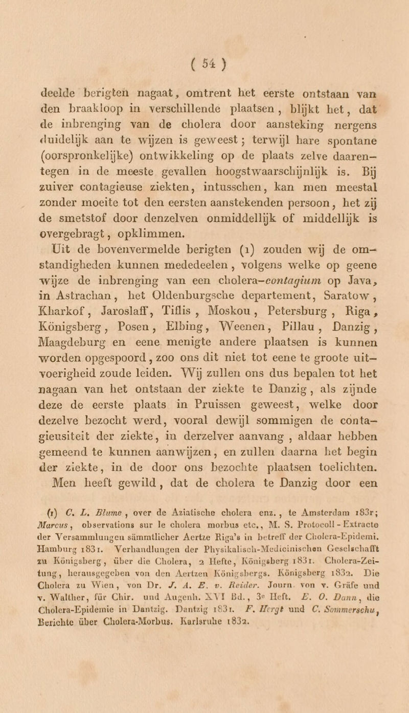 deelde berigten nagaat, omtrent het eerste ontstaan van den braakloop in verschillende plaatsen, blijkt het, dat de inbrenging van de cholera door aansteking nergens duidelijk aan te wijzen is geweest ; terwijl hare spontane (oorspronkelijke) ontwikkeling op de plaats zelve daaren— tegen in de meeste gevallen hoogstwaarschijnliĳjk is. Bij zuiver contagieuse ziekten, intusschen, kan men meestal zonder moeite tot den eersten aanstekenden persoon, het zij de smetstof door denzelven onmiddellijk of middellijk is overgebragt , opklimmen. Uit de bovenvermelde berigten (1) zouden wij de om standigheden kunnen mededeelen , volgens welke op geene wijze de inbrenging van een cholera-contagium op Java, in Astrachan, het Oldenburgsche departement, Saratow , Kharkof , Jaroslaff, Tiflis, Moskou, Petersburg, Riga, Königsberg, Posen, Elbing, Weenen, Pillau, Danzig, Maagdeburg en eene menigte andere plaatsen is kunnen worden opgespoord , zoo ons dit niet tot eene te groote uit— voerigheid zoude leiden. Wij zullen ons dus bepalen tot het nagaan van het ontstaan der ziekte te Danzig, als zijnde deze de eerste plaats in Pruissen geweest, welke door dezelve bezocht werd, vooral dewijl sommigen de conta— gieusiteit der ziekte, in derzelver aanvang , aldaar hebben gemeend te kunnen aanwijzen, en zullen daarna het begin der ziekte, in de door ons bezochte plaatsen toelichten. Men heeft gewild, dat de cholera te Danzig door een (1) C. L. Blume, over de Aziatische cholera enz., te Amsterdam 183r; Marcus, observations sur le cholera morbus etc,, M. S. Protocoll - Extracte der Versammlungen sämmtlicher Aertze Riga’s in betreff der Cholera-Epidemi, Hamburg 183r. Verhandlungen der Physikalisch-Medicinischen Geselschafft zu Königsberg, über die Cholera, 2 Hefte, Königsberg 1831. Cholera-Zei- tung, herausgegeben von den Aertzen Königsbergs. Königsberg 1832. Die Cholera zu Wien, von Dr. J. A. EZ. v. Reider. Journ. von v. Gräfe und v. Walther, für Chir. und Augenh. XVI Bd., 3e Heft. ZE. 0. Dann, die Cholera-Epidemie in Dantzig. Dantzig 1931. FP. Merge und C. Sommerschu, Berichte über Cholera-Morbus. Karlsruhe 1832.