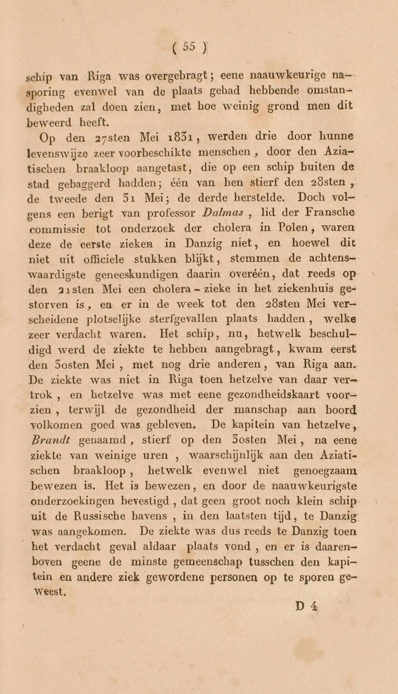 schip van Riga was overgebragt; eene naauwkeurige na sporing evenwel van de plaats gehad hebbende omstan— digheden zal doen zien, met hoe weinig grond men dit beweerd heeft. Op den 27sten Mei 1831, werden drie door hunne levenswijze zeer voorbeschikte menschen , door den Azia- tischen braakloop aangetast, die op een schip buiten de stad gebaggerd hadden; één van hen stierf den 2östen , de tweede den 51 Mei; de derde herstelde. Doch vol- gens een berigt van professor Dalmas , lid der Fransche commissie tot onderzoek der cholera in Polen, waren deze de eerste zieken in Danzig niet, en hoewel dit niet uit officiele stukken blijkt, stemmen de achtens- waardigste geneeskundigen daarin overéén, dat reeds op den a1sten Mei een cholera zieke in het ziekenhuis ge- storven is, en er in de week tot den 2östen Mei ver- scheidene plotselijke sterfgevallen plaats hadden, welke zeer verdacht waren. Het schip, nu, hetwelk beschul digd werd de ziekte te hebben aangebragt, kwam eerst den Sosten Mei, met nog drie anderen, van Riga aan. De ziekte was niet in Riga toen hetzelve van daar ver trok , en hetzelve was met eene gezondheidskaart voor— zien , terwijl de gezondheid der manschap aan boord volkomen goed was gebleven. De kapitein van hetzelve, Brandt genaamd , stierf op den Sosten Mei, na eene ziekte van weinige uren , waarschijnlijk aan den Aziati- schen braakloop, hetwelk evenwel niet genoegzaam bewezen is. Het is bewezen, en door de naauwkeurigste onderzoekingen bevestigd , dat geen groot noch klein schip uit de Russische havens , in den laatsten tijd, te Danzig was aangekomen. De ziekte was dus reeds te Danzig toen het verdacht geval aldaar plaats vond , en er is daaren= boven geene de minste gemeenschap tusschen den kapi- tein en andere ziek gewordene personen op te sporen ge- weest, D 4