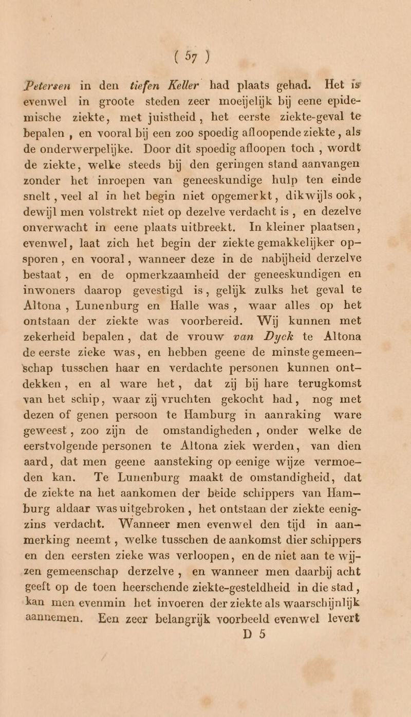 Petersen in den tiefen Keller had plaats gehad. Het is evenwel in groote steden zeer moeijelijk bij eene epide- mische ziekte, met juistheid, het eerste ziekte-geval te bepalen , en vooral bij een zoo spoedig afloopende ziekte , als de onderwerpelijke. Door dit spoedig afloopen toch , wordt de ziekte, welke steeds bij den geringen stand aanvangen zonder het inroepen van geneeskundige hulp ten einde snelt, veel al in het begin niet opgemerkt, dikwijls ook, dewijl men volstrekt niet op dezelve verdacht is , en dezelve onverwacht in eene plaats uitbreekt. In kleiner plaatsen, evenwel, laat zich het begin der ziekte gemakkelijker op— sporen , en vooral, wanneer deze in de nabijheid derzelve bestaat, en de opmerkzaamheid der geneeskundigen en inwoners daarop gevestigd is, gelijk zulks het geval te Altona, Lunenburg en Halle was, waar alles op het ontstaan der ziekte was voorbereid. Wij kunnen met zekerheid bepalen, dat de vrouw van Dyck te Altona deeerste zieke was, en hebben geene de minste gemeen— schap tusschen haar en verdachte personen kunnen ont— dekken, en al ware het, dat zij bij hare terugkomst van het schip, waar zij vruchten gekocht had, nog met dezen of genen persoon te Hamburg in aanraking ware geweest , zoo zijn de omstandigheden, onder welke de eerstvolgende personen te Altona ziek werden, van dien aard, dat men geene aansteking op eenige wijze vermoe— den kan. Te Lunenburg maakt de omstandigheid, dat de ziekte na het aankomen der beide schippers van Ham burg aldaar was uitgebroken , het ontstaan der ziekte eenig- zins verdacht. Wanneer men evenwel den tijd in aan=- merking neemt , welke tusschen de aankomst dier schippers en den eersten zieke was verloopen, en de niet aan te wij- zen gemeenschap derzelve , en wanneer men daarbij acht geeft op de toen heerschende ziekte-gesteldheid in die stad, kan men evenmin het invoeren der ziekte als waarschijnlijk aannemen. Een zeer belangrijk voorbeeld evenwel levert