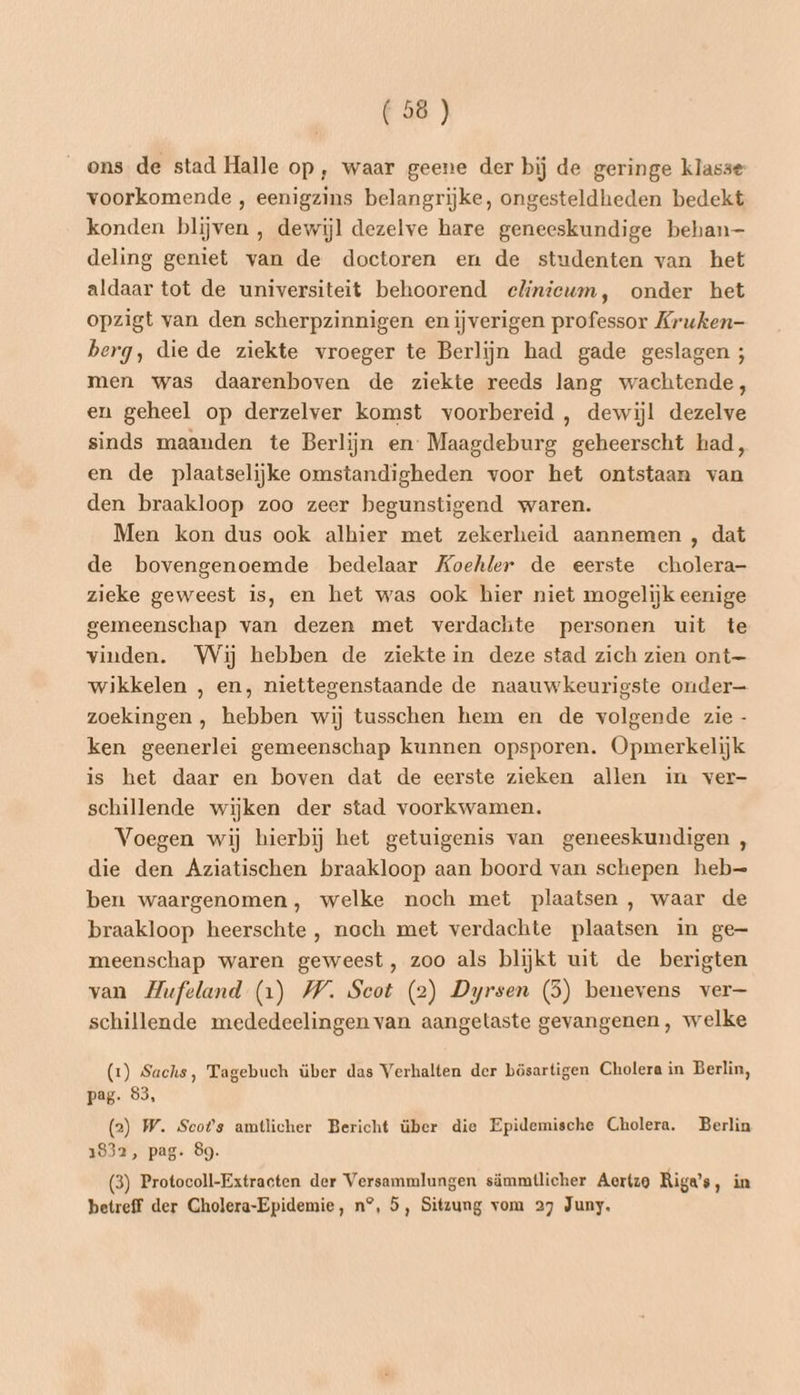 ons de stad Halle op, waar geene der bij de geringe klasse voorkomende , eenigzins belangrijke, ongesteldheden bedekt konden blijven , dewijl dezelve hare geneeskundige behan- deling geniet van de doctoren en de studenten van het aldaar tot de universiteit behoorend eliniewm, onder het opzigt van den scherpzinnigen en iĳverigen professor Kruken- berg, die de ziekte vroeger te Berlijn had gade geslagen ; men was daarenboven de ziekte reeds lang wachtende, en geheel op derzelver komst voorbereid , dewijl dezelve sinds maanden te Berlijn en: Maagdeburg geheerscht had, en de plaatselijke omstandigheden voor het ontstaan van den braakloop zoo zeer begunstigend waren. Men kon dus ook alhier met zekerheid aannemen , dat de bovengenoemde bedelaar Koehler de eerste cholera- zieke geweest is, en het was ook hier niet mogelijk eenige gemeenschap van dezen met verdachte personen uit te vinden. Wij hebben de ziekte in deze stad zich zien ont— wikkelen , en, niettegenstaande de naauwkeurigste onder— zoekingen , hebben wij tusschen hem en de volgende zie - ken geenerlei gemeenschap kunnen opsporen. Opmerkelijk is het daar en boven dat de eerste zieken allen in ver- schillende wijken der stad voorkwamen. Voegen wij hierbij het getuigenis van geneeskundigen , die den Aziatischen braakloop aan boord van schepen heb—= ben waargenomen, welke noch met plaatsen , waar de braakloop heerschte , noch met verdachte plaatsen in ge meenschap waren geweest, zoo als blijkt uit de berigten van Hufeland (1) WW. Scot (2) Dyrsen (5) benevens ver— schillende mededeelingen van aangetaste gevangenen, welke (1) Sachs, Tagebuch über das Verhalten der bösartigen Cholera in Berlin, pag. 93, (2) W. Scots amtlicher Bericht über die Epidemische Cholera. Berlin 1832, pag. 89. (3) Protocoll-Extracten der Versammlungen sämmtlicher Aertzo Riga’s, in betreff der Cholera-Epidemie, n°, 5, Sitzung vom 27 Juny.