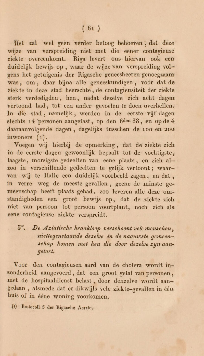 Het zal wel geen verder betoog behoeven , dat deze wijze van verspreiding niet met die eener contagieuse ziekte overeenkomt. Riga levert ons hiervan ook een duidelijk bewijs op , waar de wijze van verspreiding vol— gens het getuigenis der Rigasche geneesheeren genoegzaam was, om, daar bijna alle geneeskundigen, vóór dat de ziekte in deze stad heerschte, de contagieusiteit der ziekte sterk verdedigden, hen, nadat dezelve zich acht dagen vertoond had, tot een ander gevoelen te doen overhellen. In die stad, namelijk, werden in de eerste vijf dagen slechts 14 ‘personen aangetast, op den 6den 58, en opde 4 daaraanvolgende dagen , dagelijks tusschen de 100 en 200 inwoners (1). Voegen wij hierbij de opmerking, dat de ziekte zich in de eerste dagen gewoonlijk bepaalt tot de vochtigste, laagste, morsigste gedeelten van eene plaats, en zich al— zoo in verschillende gedeelten te gelijk vertoont; waar- van wij te Halle een duidelijk voorbeeld zagen, en dat , in verre weg de meeste gevallen , geene de minste ge- meenschap heeft plaats gehad, zoo leveren alle deze om- standigheden een groot bewijs op, dat de ziekte zich niet van persoon tot persoon voortplant, noch zich als eene contagieuse ziekte verspreidt. 35°, De Aziatische braakloop verschoont vele menschen, niettegenstaande dezelve in de naauwste gemeen— schap komen met hen die door dezelve zyn aan- getast, Voor den contagieusen aard van de cholera wordt in- zonderheid aangevoerd, dat een groot getal van personen , met de hospitaaldienst belast, door denzelve wordt aan— gedaan , alsmede dat er dikwijls vele ziekte-gevallen in één huis of in ééne woning voorkomen. (1) Protocoll 5 der Rigasche Aerzte,