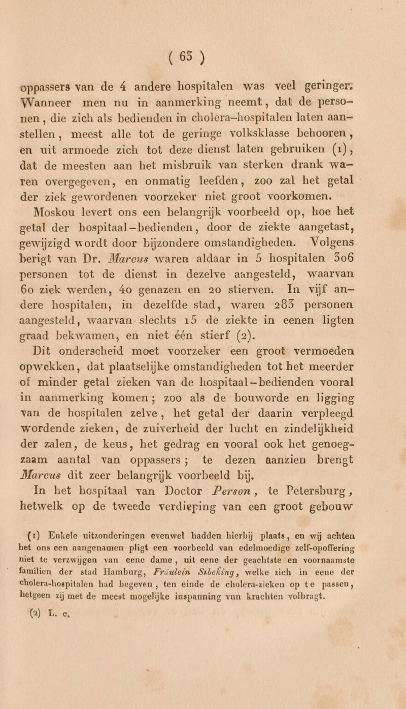 (65 ) oppassers van de 4 andere hospitalen was veel geringer: Wanneer men nu in aanmerking neemt, dat de perso- nen, die zich als bedienden in cholera—hospitalen laten aan— stellen , meest alle tot de geringe volksklasse behooren, en uit armoede zich tot deze dienst laten gebruiken (1), dat de meesten aan het misbruik van sterken drank wa ren overgegeven, en onmatig leefden, zoo zal het getal der ziek gewordenen voorzeker niet groot voorkomen. Moskou levert ons een belangrijk voorbeeld op, hoe het getal der bospitaal—bedienden, door de ziekte aangetast, gewijzigd wordt door bijzondere omstandigheden. Volgens berigt van Dr. Marcus waren aldaar in 5 hospitalen 5o6 personen tot de dienst in dezelve aangesteld, waarvan 6o ziek werden, áo genazen en 20 stierven. In vijf an— dere hospitalen, in dezelfde stad, waren 285 personen aangesteld, waarvan slechts 15 de ziekte in eenen ligten graad bekwamen, en niet één stierf (2). Dit onderscheid moet voorzeker een groot vermoeden opwekken, dat plaatselijke omstandigheden tot het meerder of minder getal zieken van de hospitaal —bedienden vooral in aanmerking komen; zoo als de bouworde en ligging van de hospitalen zelve, het getal der daarin verpleegd. wordende zieken, de zuiverheid der lucht en zindelijkheid der zalen, de keus, het gedrag en vooral ook het genoeg- zaam aantal van oppassers; te dezen aanzien brengt Marcus dit zeer belangrijk voorbeeld bij. In het hospitaal van Doctor Person, te Petersburg , hetwelk op de tweede verdieping van een groot gebouw (2) Enkele uitzonderingen evenwel hadden hierbij plaats, en wij achten het ons een aangenamen pligt een voorbeeld van edelmoedige zelf-opoffering niet te verzwijgen van eene dame, uit eene der geachtste en voornaamste familien der stad Hamburg, Fräulein Stbeking, welke zich in eene der cholera-hospitalen had begeven, ten einde de cholera-zieken op te passen, hetgeen zij met de meest mogelijke inspanning van krachten volbragt. (Ee