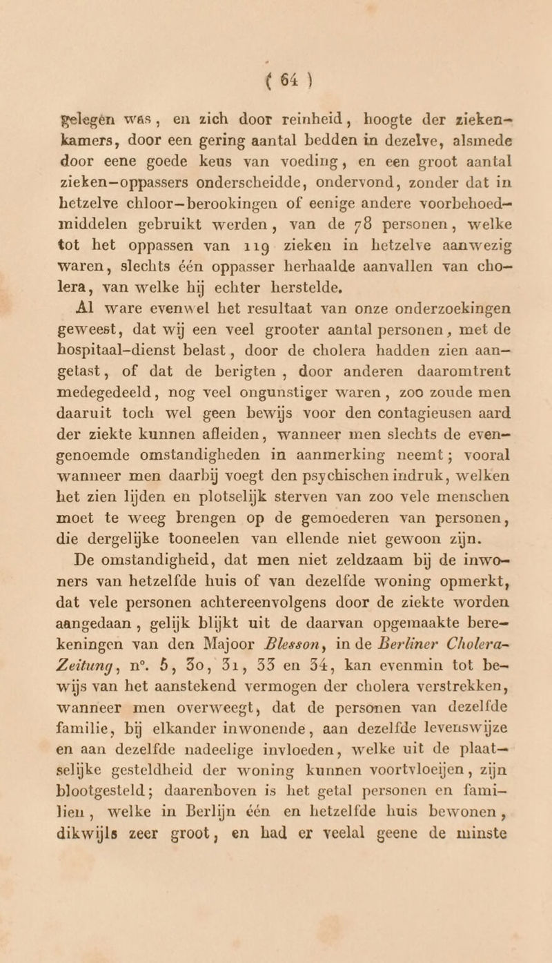 gelegen was, en zich door reinheid, hoogte der zieken= kamers, door een gering aantal bedden in dezelve, alsmede door eene goede keus van voeding, en een groot aantal zieken —oppassers onderscheidde, ondervond, zonder dat in hetzelve chloor—berookingen of eenige andere voorbehoed= middelen gebruikt werden, van de 78 personen, welke tot het oppassen van 119 zieken in hetzelve aanwezig waren, slechts één oppasser herhaalde aanvallen van cho= lera, van welke hij echter herstelde, Al ware evenwel het resultaat van onze onderzoekingen geweest, dat wij een veel grooter aantal personen, met de hospitaal-dienst belast, door de cholera hadden zien aan— gelast, of dat de berigten , door anderen daaromtrent medegedeeld, nog veel ongunstiger waren , zoo zoude men daaruit toch wel geen bewijs voor den contagieusen aard der ziekte kunnen afleiden, wanneer men slechts de even= genoemde omstandigheden in aanmerking neemt; vooral wanneer men daarbij voegt den psychischen indruk, welken het zien lijden en plotselijk sterven van zoo vele menschen moet te weeg brengen op de gemoederen van personen, die dergelijke tooneelen van ellende niet gewoon zijn. De omstandigheid, dat men niet zeldzaam bij de inwo= ners van hetzelfde huis of van dezelfde woning opmerkt, dat vele personen achtereenvolgens door de ziekte worden aangedaan , gelijk blijkt uit de daarvan opgemaakte bere= keningen van den Majoor Blesson, in de Berliner Cholera Zeitung, n°. 5, So, 31, 55 en 54, kan evenmin tot be- wijs van het aanstekend vermogen der cholera verstrekken, wanneer men overweegt, dat de personen van dezelfde familie, bij elkander inwonende, aan dezelfde levenswijze en aan dezelfde nadeelige invloeden, welke uit de plaat— selijke gesteldheid der woning kunnen voortvloeijen , zijn blootgesteld; daarenboven is het getal personen en fami— lien, welke in Berlijn één en hetzelfde huis bewonen, dikwijls zeer groot, en had er veelal geene de minste