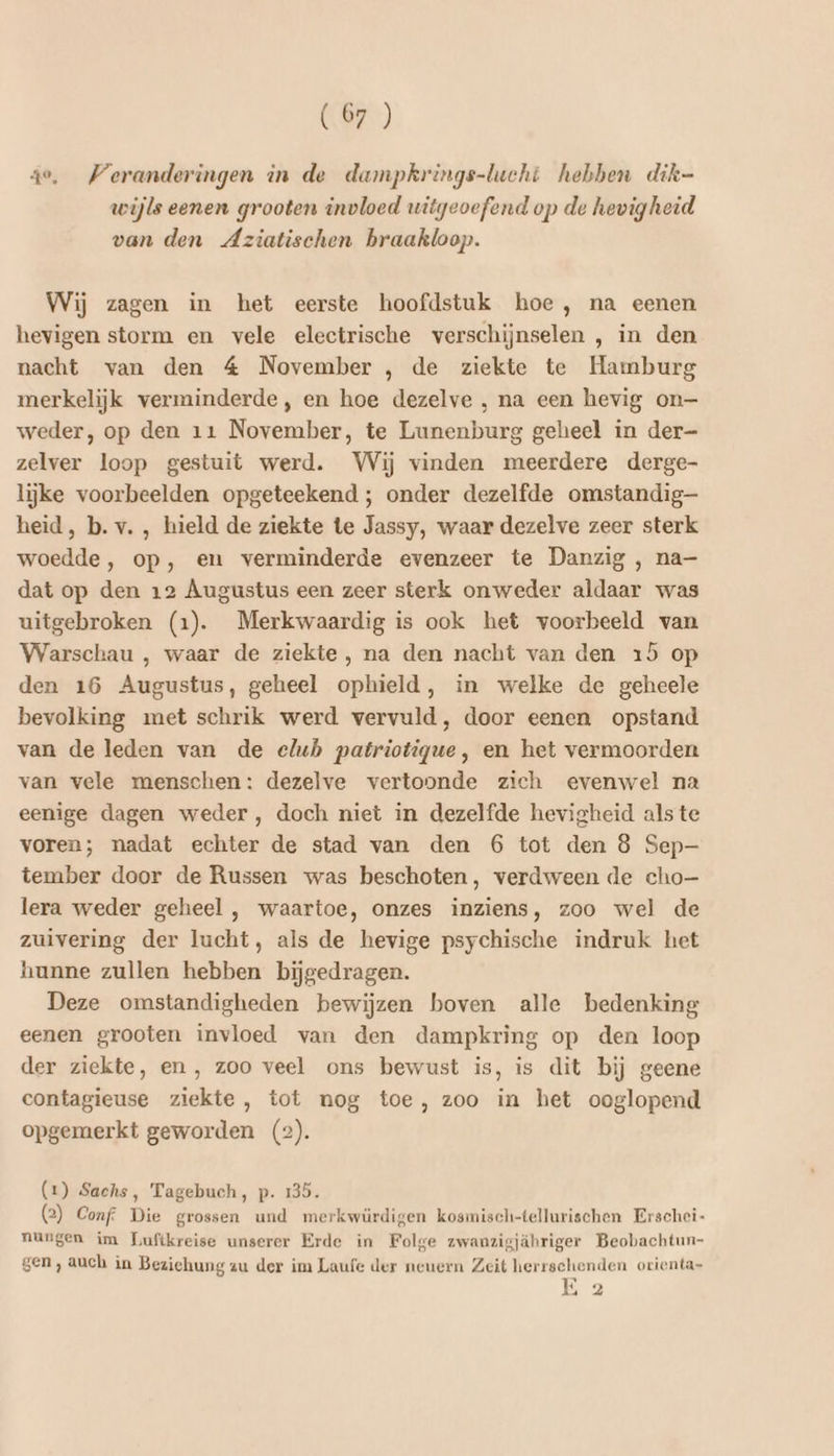 4e, Veranderingen in de dampkrings-lucht hebben dik- wijls eenen grooten invloed witgeoefend op de hevigheid van den Aziatischen braakloop. Wij zagen in het eerste hoofdstuk hoe, na eenen hevigen storm en vele electrische verschijnselen , in den nacht van den 4 November , de ziekte te Hamburg merkelijk verminderde, en hoe dezelve , na een hevig on— weder, op den 11 November, te Lunenburg geheel in der- zelver loop gestuit werd. Wij vinden meerdere derge lijke voorbeelden opgeteekend ; onder dezelfde omstandig heid, b. v. , hield de ziekte te Jassy, waar dezelve zeer sterk woedde, op, en verminderde evenzeer te Danzig , na- dat op den 12 Augustus een zeer sterk onweder aldaar was uitgebroken (1). Merkwaardig is ook het voorbeeld van Warschau , waar de ziekte, na den nacht van den 15 op den 16 Augustus, geheel ophield, in welke de geheele bevolking met schrik werd vervuld, door eenen opstand van de leden van de elub patriotigue, en het vermoorden van vele menschen: dezelve vertoonde zich evenwel na eenige dagen weder, doch niet in dezelfde hevigheid alste voren; nadat echter de stad van den 6 tot den 8 Sep- tember door de Russen was beschoten, verdween de cho— lera weder geheel , waartoe, onzes inziens, zoo wel de zuivering der lucht, als de hevige psychische indruk het hunne zullen hebben bijgedragen. Deze omstandigheden bewijzen boven alle bedenking eenen grooten invloed van den dampkring op den loop der ziekte, en , zoo veel ons bewust is, is dit bij geene contagieuse ziekte, tot nog toe, zoo in het ooglopend opgemerkt geworden (2). (1) Sachs, Tagebuch, p. 135. (2) Conf: Die grossen und merkwürdigen kosmisch-tellurischen Erschei- nungen im TLuftkreise unserer Erde in Folge zwanzigjähriger Beobachtun- gen , auch in Bezichung zu der im Laufe der neuern Zeit herrschenden orienta- E 2
