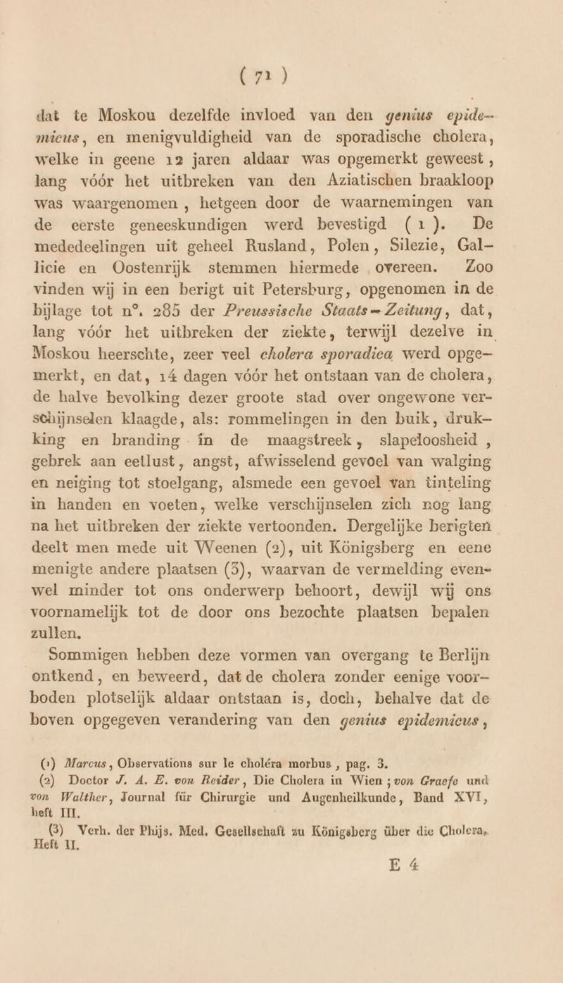dat te Moskou dezelfde invloed van den genius epide mieus, en menigvuldigheid van de sporadische cholera, welke in geene 12 jaren aldaar was opgemerkt geweest , lang vóór het uitbreken van den Aziatischen braakloop was waargenomen , hetgeen door de waarnemingen van de eerste geneeskundigen werd bevestigd (1). De mededeelingen uit geheel Rusland, Polen, Silezie, Gal licie en Oostenrijk stemmen hiermede overeen. Zoo vinden wij in een berigt uit Petersburg, opgenomen in de bijlage tot n°, 285 der Preussische Staats Zeitung, dat, lang vóór het uitbreken der ziekte, terwijl dezelve in Moskou heerschte, zeer veel cholera sporadica werd opge merkt, en dat, 14 dagen vóór het ontstaan van de cholera, de halve bevolking dezer groote stad over ongewone ver- sehijnselen klaagde, als: rommelingen in den buik, druk king en branding în de maagstreek, slapeloosheid , gebrek aan eetlust, angst, afwisselend gevoel van walging en neiging tot stoelgang, alsmede een gevoel van tinteling in handen en voeten, welke verschijnselen zich nog lang na het uitbreken der ziekte vertoonden. Dergelijke berigten deelt men mede uit Weenen (2), uit Königsberg en eene menigte andere plaatsen (5), waarvan de vermelding even= wel minder tot ons onderwerp behoort, dewijl wij ons voornamelijk tot de door ons bezochte plaatsen bepalen zullen, Sommigen hebben deze vormen van overgang te Berlijn ontkend, en beweerd, dat de cholera zonder eenige voor boden plotselijk aldaar ontstaan is, doch, behalve dat de boven opgegeven verandering van den genius epidemicus, CG) Marcus, Observations sur le choléra morbus , pag. 3. (2) Doctor J. A. B. eon Reider, Die Cholera in Wien ;von Graefe und von Walther, Journal für Chirurgie und Augenheilkunde, Band XVI, heft III, 3) Verh. der Phijs. Med, Gesellschaft zu Königsberg über die Cholera, Heft 11, E 4