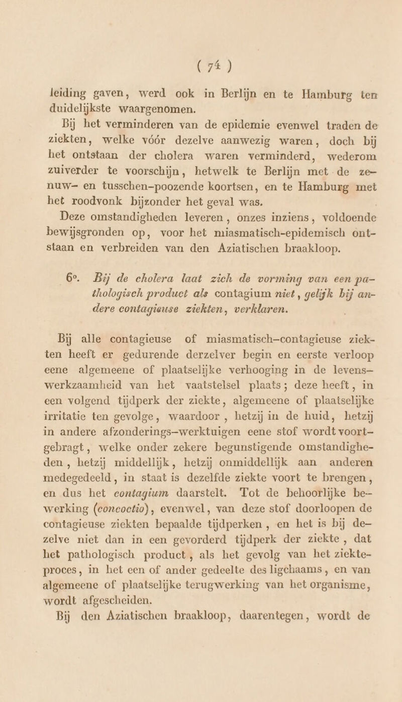 leiding gaven, werd ook in Berlijn en te Hamburg ten duidelijkste waargenomen. Bij het verminderen van de epidemie evenwel traden de ziekten, welke vóór dezelve aanwezig waren, doch bij het ontstaan der cholera waren verminderd, wederom zuiverder te voorschijn, hetwelk te Berlijn met de ze- nuw= en tusschen-poozende koortsen, en te Hamburg met het roodvonk bijzonder het geval was. Deze omstandigheden leveren , onzes inziens, voldoende bewijsgronden op, voor het tba enegie ont- staan en verbreiden van den Aziatischen braakloop. 6e. Bij de cholera laat zich de vorming van een pa- thologiseh product als contagium niet, gelijk bij an- dere contagieuse ziekten, verklaren. Bij alle contagieuse of miasmatisch—contagieuse ziek- ten heeft er gedurende derzelver begin en eerste verloop eene algemeene of plaatselijke verhooging in de levens— werkzaamheid van het vaatstelsel plaats; deze heeft, in een volgend tijdperk der ziekte, algemeene of plaatselijke irritatie ten gevolge, waardoor , hetzij in de huid, hetzij in andere afzonderings-werktuigen eene stof wordt voort- gebragt, welke onder zekere begunstigende omstandighe- den , hetzij middellijk, hetzij onmiddellijk aan anderen medegedeeld, in staat is dezelfde ziekte voort te brengen, en dus het contagium daarstelt. Tot de behoorlijke be werking (concoctio), evenwel, van deze stof doorloopen de contagieuse ziekten bepaalde tijdperken , en het is bij de zelve niet dan in een gevorderd tijdperk der ziekte , dat het pathologisch product, als het gevolg van het ziekte- proces, in het een of ander gedeelte des ligchaams, en van algemeene of plaatselijke terugwerking van het organisme, wordt afgescheiden. Bij den Aziatischen braakloop, daarentegen, wordt de