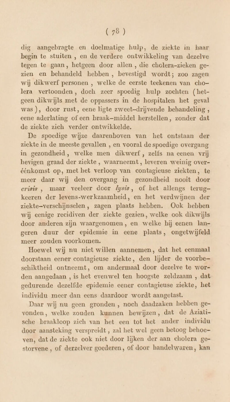 dig aangebragte en doelmatige hulp, de ziekte in haar begin te stuiten , en de verdere ontwikkeling van dezelve tegen te gaan, hetgeen door allen , die cholera-zieken ge- zien en behandeld hebben , bevestigd wordt; zoo zagen wij dikwerf personen , welke de eerste teekenen van cho- lera vertoonden, doch zeer spoedig hulp zochten (het- geen dikwijls met de oppassers in de hospitalen het geval was ), door rust, eene ligte zweet-drijvende behandeling , eene aderlating of een braak-middel herstellen, zonder dat de ziekte zich verder ontwikkelde. De spoedige wijze daarenboven van het ontstaan der ziekte in de meeste gevallen , en vooral de spoedige overgang in gezondheid, welke men dikwerf , zelfs na eenen vrij hevigen graad der ziekte , waarneemt , leveren weinig over- éénkomst op, met het verloop van contagieuse ziekten, te meer daar wij den overgang in gezondheid nooit door crisis , maar veeleer door &amp;ysis, of het allengs terug- keeren der levens-werkzaamheid, en het verdwijnen der ziekte=verschijnselen , zagen plaats hebben. Ook hebben wij eenige recidiven der ziekte gezien, welke ook dikwijls door anderen zijn waargenomen, en welke bij eenen lan- geren duur der epidemie in eene plaats, ongetwijfeld meer zouden voorkomen. Hoewel wij nu niet willen aannemen, dat het eenmaal doorstaan eener contagieuse ziekte, den lijder de voorbe— schiktheid ontneemt, om andermaal door dezelve te wor- den aangedaan , is het evenwel ten hoogste zeldzaam , dat gedurende dezelfde epidemie eener contagieuse ziekte, het individu meer dan eens daardoor wordt aangetast. Daar wij nu geen gronden , noch daadzaken hebben ge- vonden, welke zouden kunnen bewijzen, dat de Aziati- sche braakloop zich van het een tot het ander individu door aansteking verspreidt , zal het wel geen betoog behoe ven, dat de ziekte ook niet door lijken der aan cholera ge- storvene , of derzelver goederen, of door handelwaren, kan