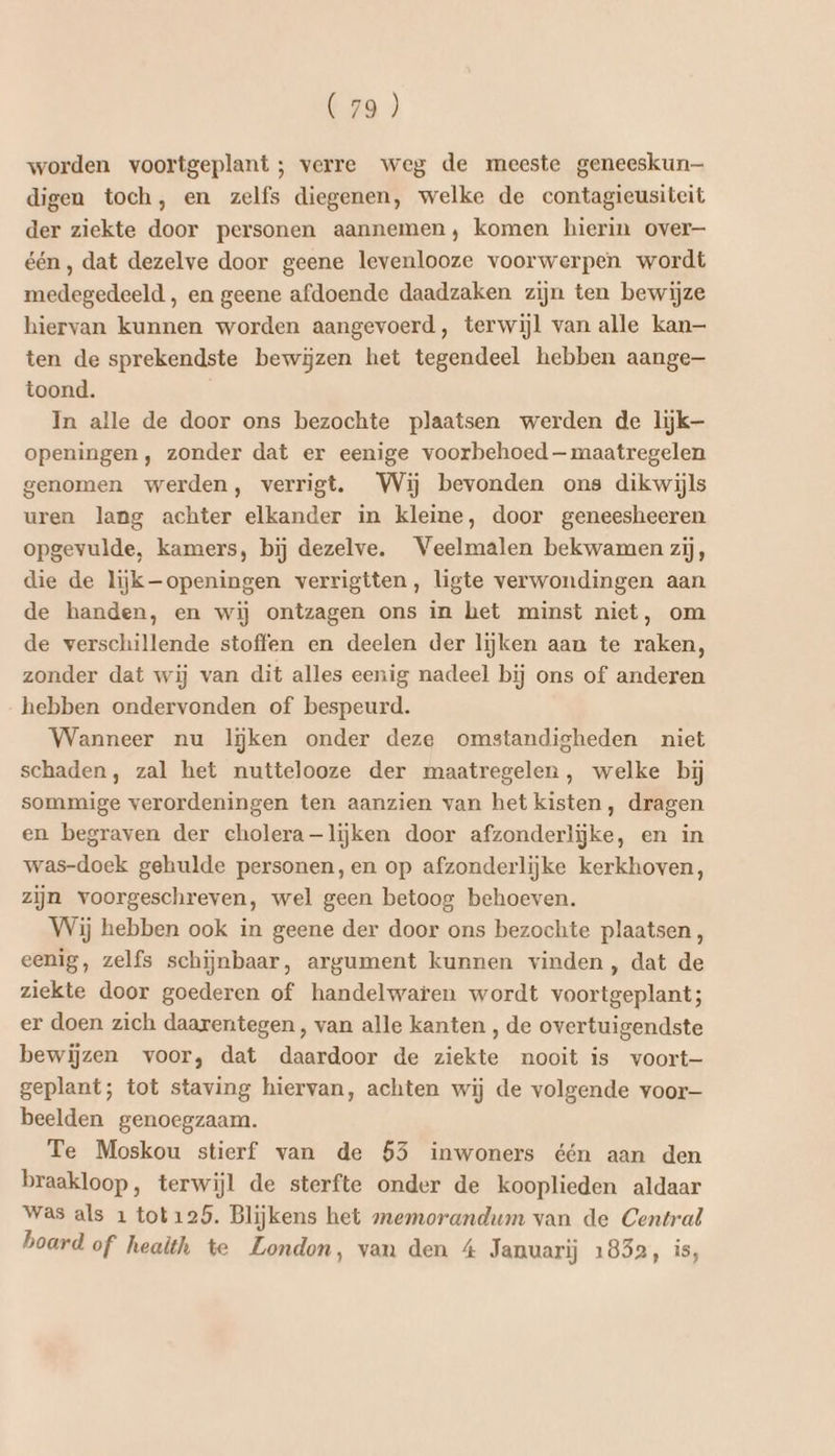 worden voortgeplant ; verre weg de meeste geneeskun— digen toch, en zelfs diegenen, welke de contagieusiteit der ziekte door personen aannemen, komen hierin over één, dat dezelve door geene levenlooze voorwerpen wordt medegedeeld , en geene afdoende daadzaken zijn ten bewijze hiervan kunnen worden aangevoerd, terwijl van alle kan— ten de sprekendste bewijzen het tegendeel hebben aange— toond. In alle de door ons bezochte plaatsen werden de lijk- openingen, zonder dat er eenige voorbehoed— maatregelen genomen werden, verrigt. Wij bevonden ons dikwijls uren lang achter elkander in kleine, door geneesheeren opgevulde, kamers, bij dezelve. Veelmalen bekwamen zij, die de lijk openingen verrigtten, ligte verwondingen aan de handen, en wij ontzagen ons in het minst niet, om de verschillende stoffen en deelen der lijken aan te raken, zonder dat wij van dit alles eenig nadeel bij ons of anderen hebben ondervonden of bespeurd. Wanneer nu liĳken onder deze omstandigheden niet schaden, zal het nuttelooze der maatregelen, welke bij sommige verordeningen ten aanzien van het kisten, dragen en begraven der cholera—lijken door afzonderlijke, en in was-doek gehulde personen, en op afzonderlijke kerkhoven, zijn voorgeschreven, wel geen betoog behoeven. Wij hebben ook in geene der door ons bezochte plaatsen, eenig, zelfs schijnbaar, argument kunnen vinden, dat de ziekte door goederen of handelwaten wordt voortgeplant; er doen zich daarentegen, van alle kanten , de overtuigendste bewijzen voor, dat daardoor de ziekte nooit is voort—- geplant; tot staving hiervan, achten wij de volgende voor— beelden genoegzaam. Te Moskou stierf van de 535 inwoners één aan den braakloop, terwijl de sterfte onder de kooplieden aldaar Was als 1 tot125. Blijkens het memorandum van de Central board of health te London, van den 4 Januarij 1852, is,