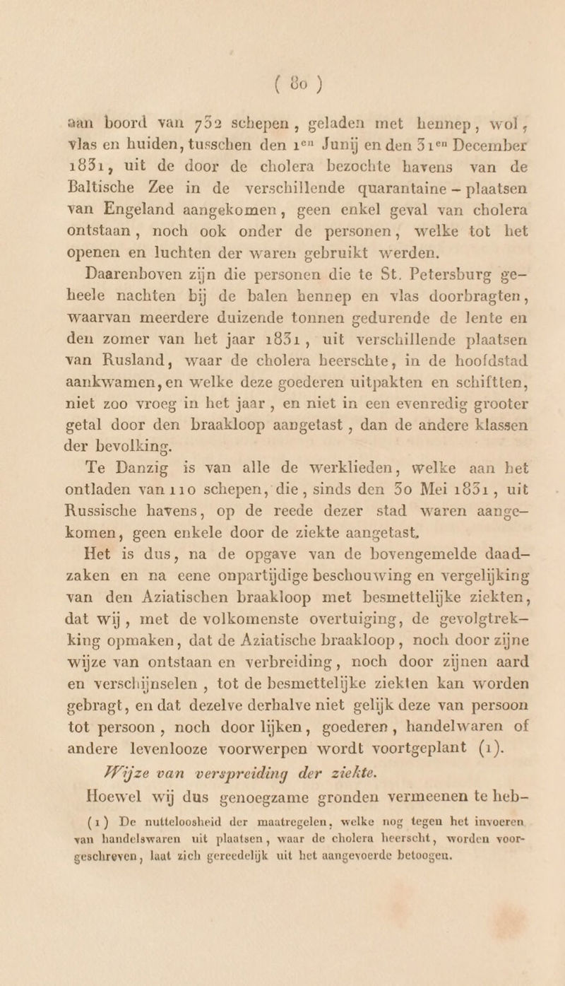 aan boord van 752 schepen, geladen met hennep, wol, vlas en huiden, tusschen den 1e Junij en den 51e December 1831, uit de door de cholera bezochte havens van de Baltische Zee in de verschillende quarantaine — plaatsen van Engeland aangekomen, geen enkel geval van cholera ontstaan , noch ook onder de personen, welke tot het openen en luchten der waren gebruikt werden. Daarenboven zijn die personen die te St. Petersburg ge heele nachten bij de balen hennep en vlas doorbragten, waarvan meerdere duizende tonnen gedurende de lente en den zomer van het jaar 1851, uit verschillende plaatsen van Rusland, waar de cholera heerschte, in de hoofdstad aankwamen,en welke deze goederen uitpakten en schiftten, niet zoo vroeg in het jaar , en niet in een evenredig grooter getal door den braakloop aangetast , dan de andere klassen der bevolking. Te Danzig is van alle de werklieden, welke aan het ontladen van 110 schepen, die, sinds den 5o Mei 1851, uit Russische havens, op de reede dezer stad waren aange komen, geen enkele door de ziekte aangetast, Het is dus, na de opgave van de bovengemelde daad— zaken en na eene onpartijdige beschouwing en vergelijking van den Aziatischen braakloop met besmettelijke ziekten, dat wij, met de volkomenste overtuiging, de gevolgtrek— king opmaken, dat de Aziatische braakloop , noch door zijne wijze van ontstaan en verbreiding, noch door zijnen aard en verschijnselen , tot de besmettelijke ziekten kan worden gebragt, en dat dezelve derhalve niet gelijk deze van persoon tot persoon , noch door lijken, goederen, handelwaren of andere levenlooze voorwerpen wordt voortgeplant (1). Wijze van verspreiding der ziekte. Hoewel wij dus genoegzame gronden vermeenen te heb (2) De nutteloosheid der maatregelen, welke nog tegen het invoeren van handelswaren uit plaatsen, waar de cholera heerscht, worden voor- geschreven, laat zich gereedeliĳjk uit het aangevoerde betoogen.