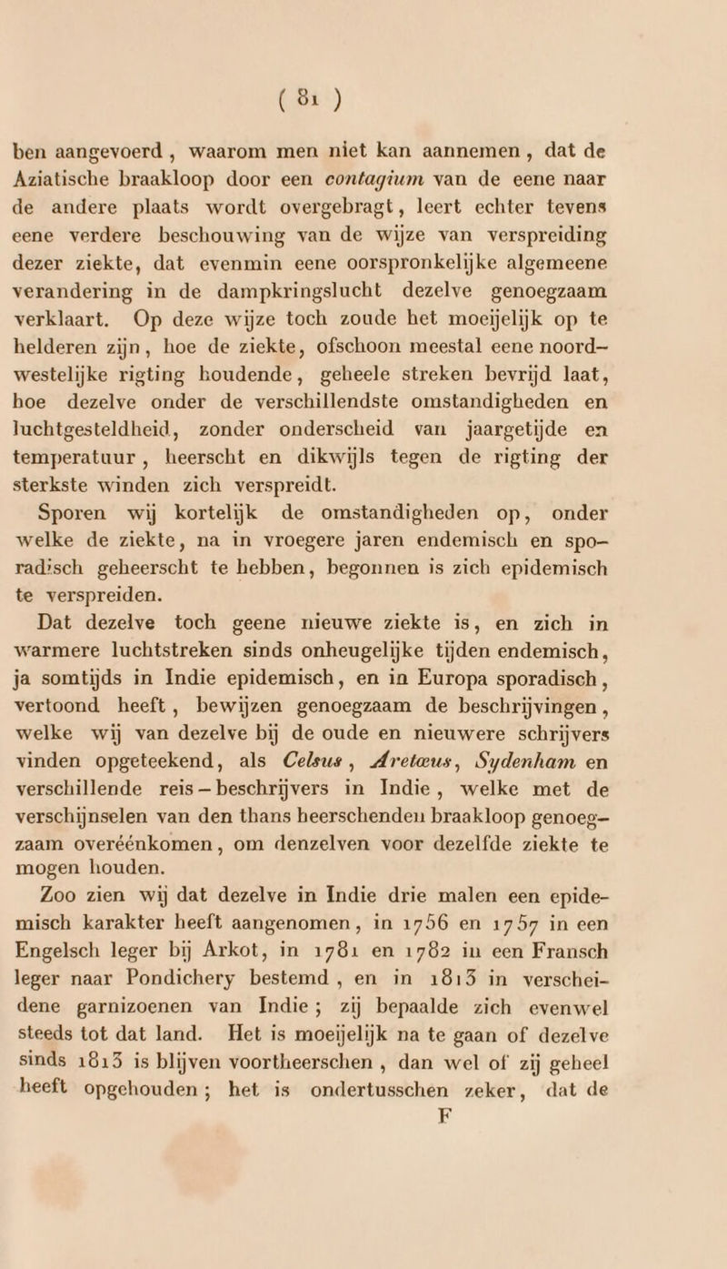 (ö1) ben aangevoerd , waarom men niet kan aannemen, dat de Aziatische braakloop door een eontagium van de eene naar de andere plaats wordt overgebragt, leert echter tevens eene verdere beschouwing van de wijze van verspreiding dezer ziekte, dat evenmin eene oorspronkelijke algemeene verandering ìn de dampkringslucht dezelve genoegzaam verklaart. Op deze wijze toch zoude het moeijelijk op te helderen zijn, hoe de ziekte, ofschoon meestal eene noord westelijke rigting houdende, geheele streken bevrijd laat, hoe dezelve onder de verschillendste omstandigheden en luchtgesteldheid, zonder onderscheid van jaargetijde en temperatuur , heerscht en dikwijls tegen de rigting der sterkste winden zich verspreidt. Sporen wij kortelijk de omstandigheden op, onder welke de ziekte, na in vroegere jaren endemisch en spo— radisch geheerscht te hebben, begonnen is zich epidemisch te verspreiden. Dat dezelve toch geene nieuwe ziekte is, en zich in warmere luchtstreken sinds onheugelijke tijden endemisch, ja somtijds in Indie epidemisch, en in Europa sporadisch , vertoond heeft, bewijzen genoegzaam de beschrijvingen, welke wij van dezelve bij de oude en nieuwere schrijvers vinden opgeteekend, als Celsus, Mretaeus, Sydenham en verschillende reis— beschrijvers in Indie, welke met de verschijnselen van den thans heerschenden braakloop genoeg zaam overéénkomen , om denzelven voor dezelfde ziekte te mogen houden. Zoo zien wij dat dezelve in Indie drie malen een epide- misch karakter heeft aangenomen, in 1756 en 1757 in een Engelsch leger bij Arkot, in 1781 en 1782 in een Fransch leger naar Pondichery bestemd , en in 1815 in verschei- dene garnizoenen van Indie; zij bepaalde zich evenwel steeds tot dat land. Het is moeijelijk na te gaan of dezelve sinds 1815 is blijven voortheerschen , dan wel of zij geheel heeft opgehouden; het is ondertusschen zeker, dat de F