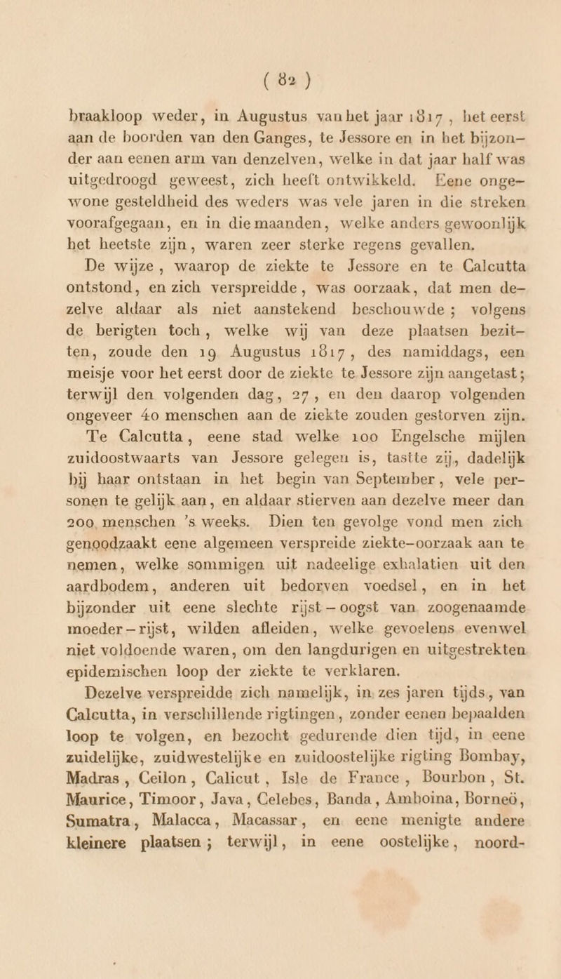 braakloop weder, in Augustus vanhet jaar 1817 , het eerst aan de boorden van den Ganges, te Jessore en in het bijzon— der aan eenen arm van denzelven, welke in dat jaar half was uitgedroogd geweest, zich heeft ontwikkeld. Eene onge- wone gesteldheid des weders was vele jaren in die streken voorafgegaan, en in die maanden, welke anders gewoonlijk het heetste zijn, waren zeer sterke regens gevallen. De wijze, waarop de ziekte te Jessore en te Calcutta ontstond, en zich verspreidde , was oorzaak, dat men de- zelve aldaar als niet aanstekend beschouwde; volgens de berigten toch, welke wij van deze plaatsen bezit— ten, zoude den 19 Augustus 1817, des namiddags, een meisje voor het eerst door de ziekte te Jessore zijn aangetast ; terwijl den volgenden dag, 27, en den daarop volgenden ongeveer 40 menschen aan de ziekte zouden gestorven zijn. Te Calcutta, eene stad welke 100 Engelsche mijlen zuidoostwaarts van Jessore gelegeu is, tastte zij, dadelijk bij baar ontstaan in het begin van September, vele per- sonen te gelijk aan, en aldaar stierven aan dezelve meer dan 200, menschen ’s weeks. Dien ten gevolge vond men zich genoodzaakt eene algemeen verspreide ziekte—oorzaak aan te nemen, welke sommigen uit nadeelige exhalatien uit den aardbodem, anderen uit bedorven voedsel, en in het bijzonder uit eene slechte rijst —oogst van zoogenaamde moeder —rijst, wilden afleiden, welke gevoelens evenwel niet voldoende waren, om den langdurigen en uitgestrekten epidemaischen loop der ziekte te verklaren. Dezelve verspreidde zich namelijk, in: zes jaren tijds, van Calcutta, in verschillende rigtingen, zonder eenen bepaalden loop te volgen, en bezocht gedurende dien tijd, in eene zuidelijke, zuidwestelijke en zuidoostelijke rigting Bombay, Madras , Ceilon, Calicut, Isle de France , Bourbon, St. Maurice, Timoor, Java, Celebes, Banda, Amboina, Borneö, Sumatra, Malacca, Macassar, en eene menigte andere kleinere plaatsen; terwijl, in eene oostelijke, noord-