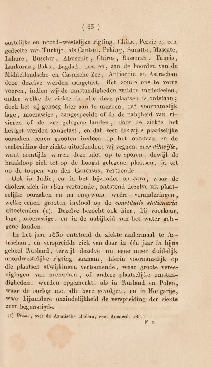 (85) oostelijke en noord-westelijke rigting, China, Perzie en een gedeelte van Turkije, als Canton, Peking, Suratte, Mascate, Lahore , Buschir , Abuschir , Chiros, Bassorah , Tauris, Lankoran, Baku, Bagdad, enz. en‚ aan de boorden van de Middellandsche en Caspische Zee, Antiochie en Astrachan door dezelve werden aangetast. Het zoude ons te verre voeren, indien wij de omstandigheden wilden mededeelen, onder welke de ziekte in alle deze plaatsen is ontstaan ; doch het zij genoeg hier aan te merken, dat voornamelijk lage , moerassige , aangespoelde of in de nabijheid van ri— vieren of de zee gelegene landen, door de ziekte het hevigst werden aangetast, en dat zeer dikwijls plaatselijke oorzaken eenen grooten invloed op het ontstaan en de verbreiding der ziekte uitoefenden; wij zeggen , zeer dikwijls, want somtijds waren deze niet op te sporen, dewijl de braakloop zich tot op de hoogst gelegene plaatsen, ja tot op de toppen van den Caucasus, vertoonde. Ook in Indie, en in het bijzonder op Java, waar de cholera zich in 1821 vertoonde, ontstond dezelve uit plaat— selijke oorzaken en na ongewone weêrs- veranderingen , welke eenen grooten invloed.op de constitutio stationaria uitoefenden (1). Dezelve bezocht ook hier, bij voorkeur, lage , moerassige, en in de nabijheid van het water gele— gene landen. In het jaar 185o ontstond de ziekte andermaal te As- trachan , en verspreidde zich van daar in één jaar in bijna geheel Rusland, terwijl dezelve nu eene meer duidelijk noordwestelijke rigting aannam, hierin voornamelijk op die plaatsen afwijkingen verloonende, waar groote veree- nigingen van menschen , of andere plaatselijke omstan= digheden, werden opgemerkt, als in Rusland en Polen, waar de oorlog met alle hare gevolgen, en in Hongarije, waar bijzondere onzindelijkheid de verspreiding der ziekte zeer begunstigde. (1) Blume, over de Aziatische cholera, enz. Amsterd, 1831. te