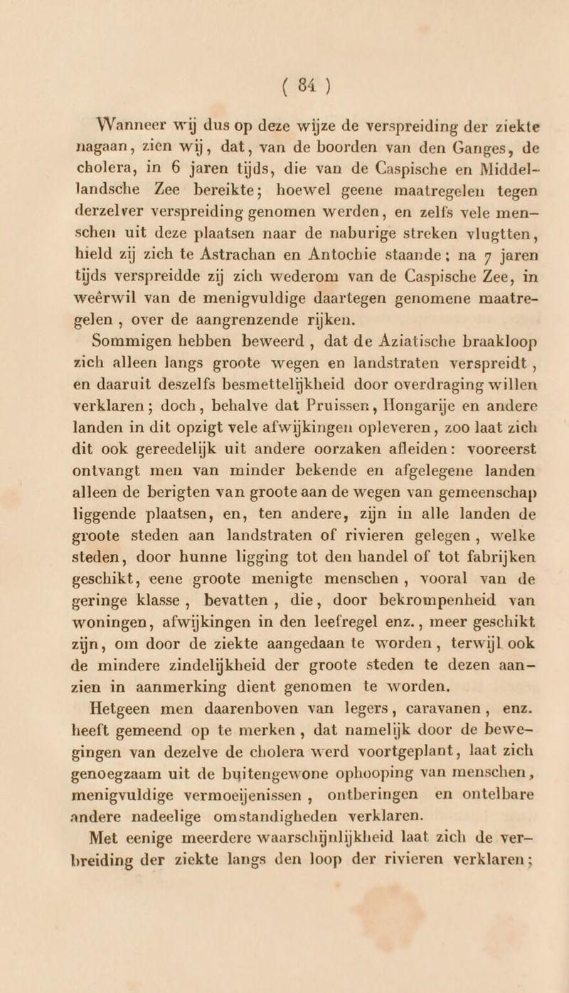 Wanneer wij dus op deze wijze de verspreiding der ziekte nagaan, zien wij, dat, van de boorden van den Ganges, de cholera, in 6 jaren tijds, die van de Caspische en Middel- landsche Zee bereikte; hoewel geene maatregelen tegen derzelver verspreiding genomen werden, en zelfs vele men— schen uit deze plaatsen naar de naburige streken vlugtten, hield zij zich te Astrachan en Antochie staande; na 7 jaren tijds verspreidde zij zich wederom van de Caspische Zee, in weêrwil van de menigvuldige daartegen genomene maatre- gelen , over de aangrenzende rijken. Sommigen hebben beweerd , dat de Aziatische braakloop zich alleen langs groote wegen en landstraten verspreidt, en daaruit deszelfs besmettelijkheid door overdraging willen verklaren ; doch, behalve dat Pruissen , Hongarije en andere landen in dit opzigt vele afwijkingen opleveren, zoo laat zich dit ook gereedelijk uit andere oorzaken afleiden: vooreerst ontvangt men van minder bekende en afgelegene landen alleen de berigten van groote aan de wegen van gemeenschap liggende plaatsen, en, ten andere, zijn in alle landen de groote steden aan landstraten of rivieren gelegen, welke steden, door hunne ligging tot den handel of tot fabrijken geschikt, eene groote menigte menschen, vooral van de geringe klasse, bevatten, die, door bekrompenheid van woningen, afwijkingen in den leefregel enz. , meer geschikt zijn, om door de ziekte aangedaan te worden, terwijl ook de mindere zindelijkheid der groote steden te dezen aan— zien in aanmerking dient genomen te worden, Hetgeen men daarenboven van legers, caravanen, enz. heeft gemeend op te merken , dat namelijk door de bewe gingen van dezelve de cholera werd voortgeplant, laat zich genoegzaam uit de buitengewone ophooping van menschen , menigvuldige vermoeijenissen , ontberingen en ontelbare andere nadeelige omstandigheden verklaren. Met eenige meerdere waarschijnlijkheid laat zich de ver— breiding der ziekte langs den loop der rivieren verklaren;