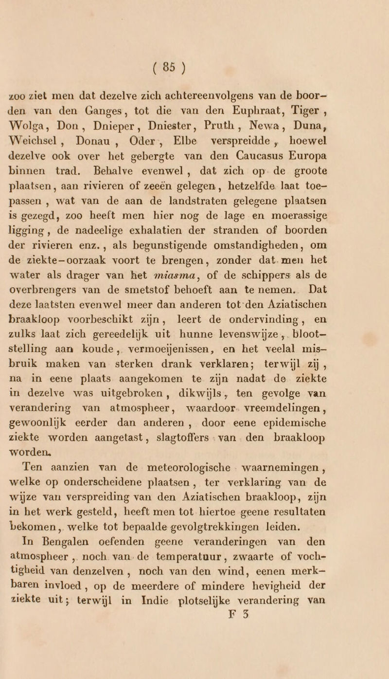 zoo ziet men dat dezelve zich achtereenvolgens van de boor— den van den Ganges, tot die van den Eupbraat, Tiger , Wolga, Don, Dnieper, Dniester, Pruth, Newa, Duna, Weichsel , Donau , Oder, Elbe verspreidde „ hoewel dezelve ook over het gebergte van den Caucasus Europa binnen trad. Behalve evenwel, dat zich op. de groote plaatsen, aan rivieren of zeeën gelegen, hetzelfde. laat toe passen , wat van de aan de landstraten gelegene plaatsen is gezegd, zoo heeft men hier nog de lage en moerassige ligging, de nadeelige exhalatien der stranden of boorden der rivieren enz., als begunstigende omstandigheden, om de ziekte—oorzaak voort te brengen, zonder dat. men het water als drager van het miasma, of de schippers als de overbrengers van de smetstof behoeft aan te nemen. Dat deze laatsten evenwel meer dan anderen tot‘den Aziatischen braakloop voorbeschikt zijn, leert de ondervinding, en zulks laat zich gereedelijk uit hunne levenswijze ,. bloot stelling aan koude, vermoeijenissen, en het veelal mis bruik maken van sterken drank verklaren; terwijl zij , na in eene plaats aangekomen te zijn nadat de ziekte in dezelve was uitgebroken, dikwijls, ten gevolge van verandering van atmospheer, waardoor. vreemdelingen, gewoonlijk eerder dan anderen , door eene epidemische ziekte worden aangetast, slagtoffers van. den braakloop worden, Ten aanzien van de meteorologische . waarnemingen , welke op onderscheidene plaatsen, ter verklaring van de wijze van verspreiding van den Agziatischen braakloop, zijn in het werk gesteld, heeft men tot hiertoe geene resultaten bekomen „ welke tot bepaalde gevolgtrekkingen leiden. In Bengalen oefenden geene veranderingen van den atmospheer ‚ noch van-de temperatuur, zwaarte of voch- tigheid van denzelven , noch van den wind, eenen merk baren invloed, op de meerdere of mindere hevigheid der ziekte uit; terwijl in Indie plotselijke verandering van FE 5