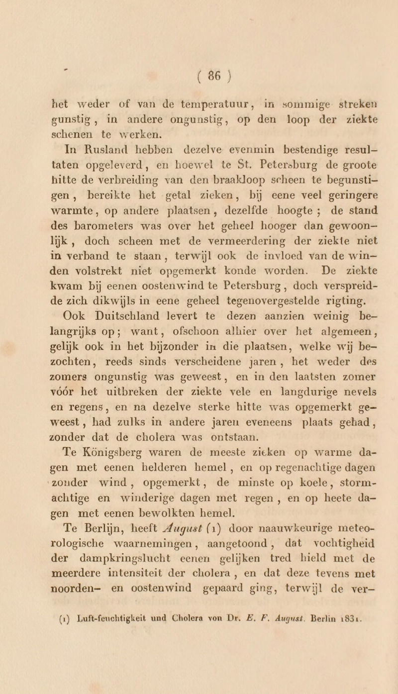 het weder of van de temperatuur, in sommige streken gunstig, in andere ongunstig, op den loop der ziekte schenen te werken. In Rusland hebben dezelve evenmin bestendige resul— taten opgeleverd, en hoewel te St. Petersburg de groote hitte de verbreiding van den braakloop scheen te begunsti- gen, bereikte het getal zieken, bij eene veel geringere warmte, op andere plaatsen, dezelfde hoogte ; de stand des barometers was over het geheel hooger dan gewoon— lijk, doch scheen met de vermeerdering der ziekte niet in verband te staan, terwijl ook de invloed van de win den volstrekt niet opgemerkt konde worden. De ziekte kwam bij eenen oostenwind te Petersburg, doch verspreid- de zich dikwijls in eene geheel tegenovergestelde rigting. Ook Duitschland levert te dezen aanzien weinig be— langrijks op; want, ofschoon alhier over het algemeen, gelijk ook in het bijzonder in die plaatsen, welke wij be zochten, reeds sinds verscheidene jaren, het weder des zomers ongunstig was geweest, en in den laatsten zomer vóór het uitbreken der ziekte vele en langdurige nevels en regens, en na dezelve sterke hitte was opgemerkt ge- weest, had zulks in andere jaren eveneens plaats gehad, zonder dat de cholera was ontstaan. Te Königsberg waren de meeste zieken op warme da- gen met eenen helderen hemel, en op regenachtige dagen ‘zonder wind, opgemerkt, de minste op koele, storm- achtige en winderige dagen met regen, en op heete da- gen met eenen bewolkten hemel. Te Berlijn, heeft August (1) door naauwkeurige meteo- rologische waarnemingen, aangetoond, dat vochtigheid der dampkringslucht eenen gelijken tred hield met de meerdere intensiteit der cholera, en dat deze tevens met noorden- en oostenwind gepaard ging, terwijl de ver (1) Luft-feuchtigkeit und Cholera von Dr. Z, F, August. Berlin 1831.