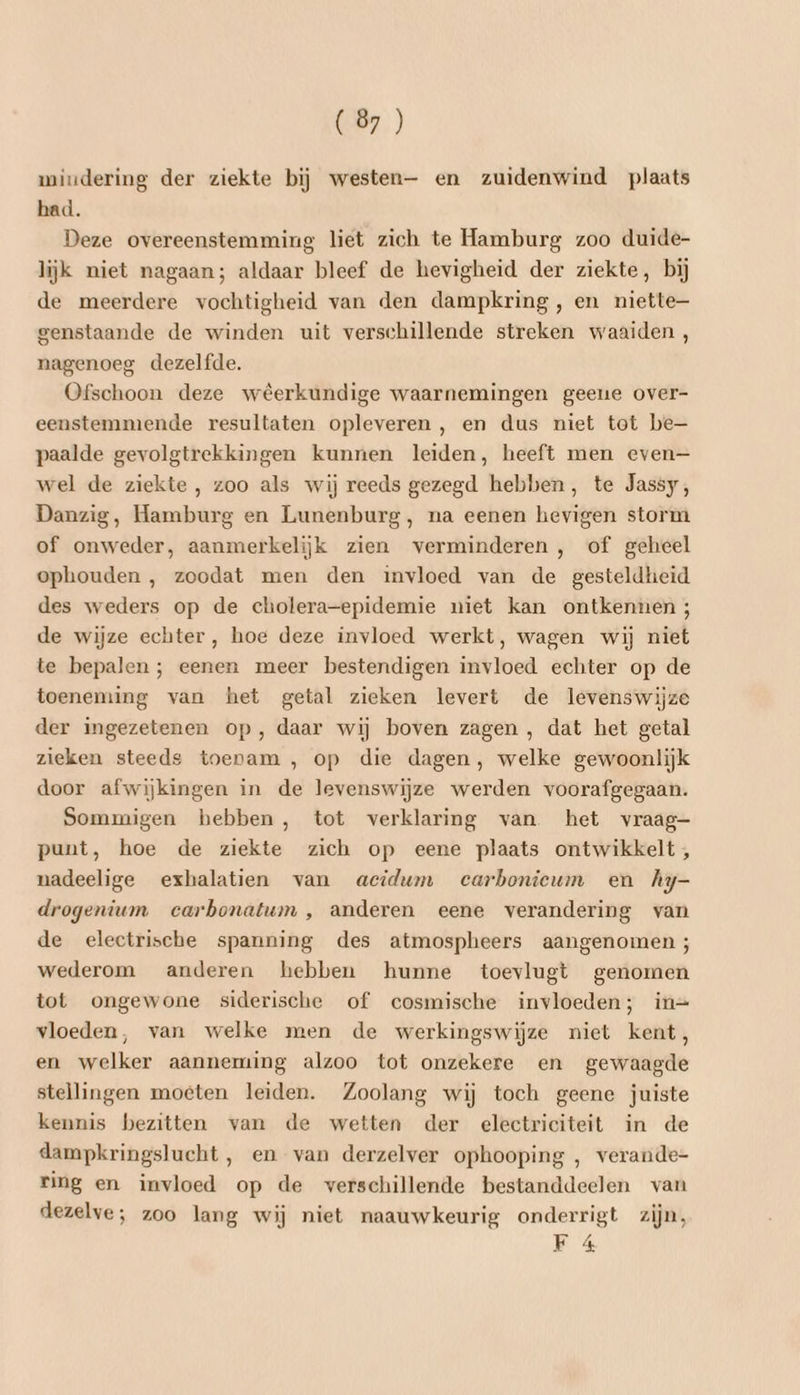 wmiudering der ziekte bij westen— en zuidenwind plaats had. Deze overeenstemming liet zich te Hamburg zoo duide- lijk niet nagaan; aldaar bleef de hevigheid der ziekte, bij de meerdere vochtigheid van den dampkring, en niette genstaande de winden uit verschillende streken waaiden, nagenoeg dezelfde. Ofschoon deze weerkundige waarnemingen geeue over- eenstemmende resultaten opleveren , en dus niet tot be— paalde gevolgtrekkingen kunnen leiden, heeft men even— wel de ziekte , zoo als wij reeds gezegd hebben, te Jassy, Danzig, Hamburg en Lunenburg, na eenen hevigen storm of onweder, aanmerkelijk zien verminderen, of geheel ophouden , zoodat men den invloed van de gesteldheid des weders op de cholera-epidemie niet kan ontkennen ; de wijze echter, hoe deze invloed werkt, wagen wij niet te bepalen; eenen meer bestendigen invloed echter op de toeneming van het getal zieken levert de levenswijze der ingezetenen op, daar wij boven zagen , dat het getal zieken steeds toevam , op die dagen, welke gewoonlijk door afwijkingen in de levenswijze werden voorafgegaan. Sommigen hebben, tot verklaring van het vraag- punt, hoe de ziekte zich op eene plaats ontwikkelt; nadeelige exhalatien van acidum ecarboniceum en Ay- drogenium carbonatum , anderen eene verandering van de electrische spanning des atmospheers aangenomen ; wederom anderen hebben hunne toevlugt genomen tot ongewone siderische of cosmische invloeden; in= vloeden, van welke men de werkingswijze niet kent, en welker aanneming alzoo tot onzekere en gewaagde stellingen moeten leiden. Zoolang wij toch geene juiste kennis bezitten van de wetten der electriciteit in de dampkringslucht, en van derzelver ophooping , verande- ring en invloed op de verschillende bestanddeelen van dezelve; zoo lang wij niet naauwkeurig onderrigt zijn, F 4