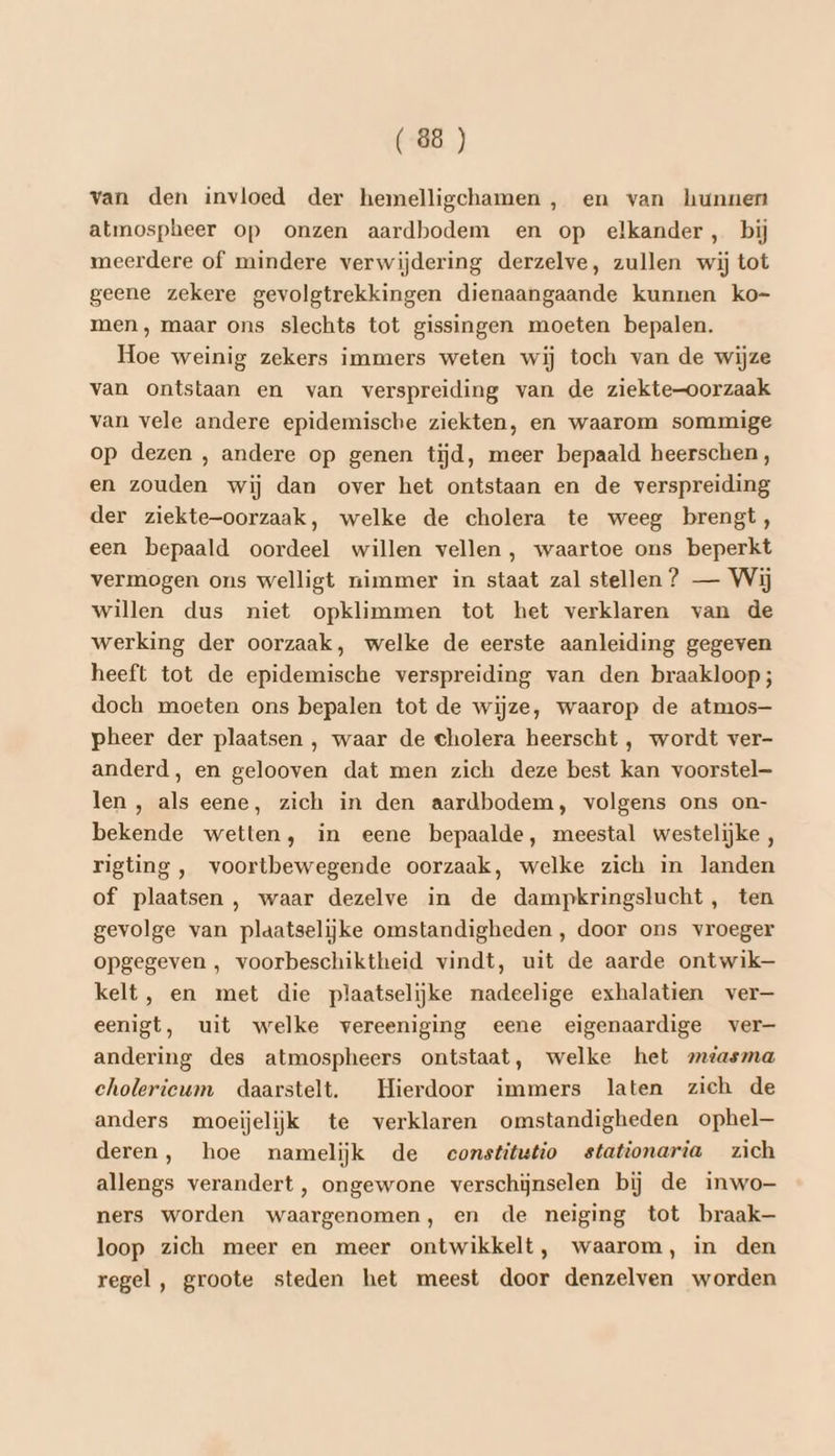 van den invloed der hemelligchamen , en van hunnen atmospheer op onzen aardbodem en op elkander, bij meerdere of mindere verwijdering derzelve, zullen wij tot geene zekere gevolgtrekkingen dienaangaande kunnen ko- men , maar ons slechts tot gissingen moeten bepalen. Hoe weinig zekers immers weten wij toch van de wijze van ontstaan en van verspreiding van de ziekte-oorzaak van vele andere epidemische ziekten, en waarom sommige op dezen , andere op genen tĳd, meer bepaald heerschen , en zouden wij dan over het ontstaan en de verspreiding der ziekte-oorzaak, welke de cholera te weeg brengt, een bepaald oordeel willen vellen, waartoe ons beperkt vermogen ons welligt nimmer in staat zal stellen ? — Wij willen dus niet opklimmen tot het verklaren van de werking der oorzaak, welke de eerste aanleiding gegeven heeft tot de epidemische verspreiding van den braakloop; doch moeten ons bepalen tot de wijze, waarop de atmos— pheer der plaatsen , waar de cholera heerscht , wordt ver- anderd, en gelooven dat men zich deze best kan voorstel— len , als eene, zich in den aardbodem, volgens ons on- bekende wetten, in eene bepaalde, meestal westelijke , rigting , voortbewegende oorzaak, welke zich in landen of plaatsen , waar dezelve in de dampkringslucht, ten gevolge van plaatselijke omstandigheden , door ons vroeger opgegeven , voorbeschiktheid vindt, uit de aarde ontwik kelt, en met die plaatselijke nadeelige exhalatien ver— eenigt, uit welke vereeniging eene eigenaardige ver- andering des atmospheers ontstaat, welke het mtiasma cholericeum daarstelt. Hierdoor immers laten zich de anders moeijelijk te verklaren omstandigheden ophel— deren, hoe namelijk de eonstitutio stationaria zich allengs verandert, ongewone verschijnselen bij de inwo- ners worden waargenomen, en de neiging tot braak loop zich meer en meer ontwikkelt, waarom, in den regel , groote steden het meest door denzelven worden