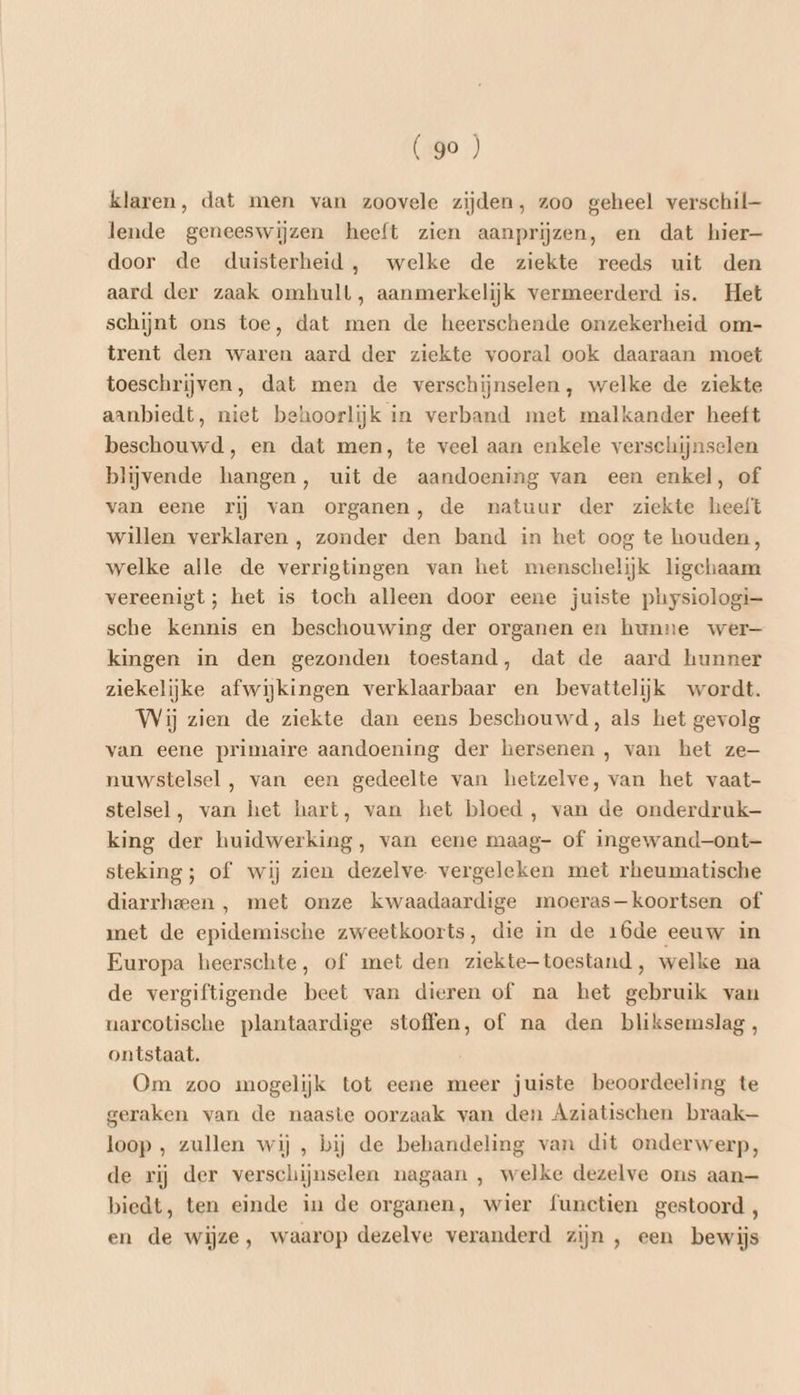 (go ) klaren, dat men van zoovele zijden, zoo geheel verschil lende geneeswijzen heeft zien aanprijzen, en dat hier- door de duisterheid, welke de ziekte reeds uit den aard der zaak omhult, aanmerkelijk vermeerderd is. Het schijnt ons toe, dat men de heerschende onzekerheid om- trent den waren aard der ziekte vooral ook daaraan moet toeschrijven, dat men de verschijnselen, welke de ziekte aanbiedt, niet behoorlijk in verband met malkander heeft beschouwd, en dat men, te veel aan enkele verschijnselen blijvende hangen, uit de aandoening van een enkel, of van eene rij van organen, de natuur der ziekte heeft willen verklaren , zonder den band in het oog te houden, welke alle de verrigtingen van het menschelijk ligchaam vereenigt ; het is toch alleen door eene juiste physiologi= sche kennis en beschouwing der organen en hunne wer— kingen in den gezonden toestand, dat de aard hunner ziekelijke afwijkingen verklaarbaar en bevattelijk wordt. Wij zien de ziekte dan eens beschouwd, als het gevolg van eene primaire aandoening der hersenen , van het ze— nuwstelsel , van een gedeelte van hetzelve, van het vaat- stelsel, van het hart, van het bloed , van de onderdruk king der huidwerking, van eene maag- of ingewand—ont—- steking; of wij zien dezelve. vergeleken met rheumatische diarrheeen , met onze kwaadaardige moeras—koortsen of met de epidemische zweetkoorts, die in de 16de eeuw in Europa heerschte, of met den ziekte-toestand, welke na de vergiftigende beet van dieren of na het gebruik van uarcotische plantaardige stoffen, of na den bliksemslag, ontstaat. Om zoo mogelijk tot eene meer juiste beoordeeling te geraken van de naaste oorzaak van den Aziatischen braak loop , zullen wij , bij de behandeling van dit onderwerp, de rij der verschijnselen nagaan , welke dezelve ons aan— biedt, ten einde in de organen, wier functien gestoord, en de wijze, waarop dezelve veranderd zijn , een bewijs