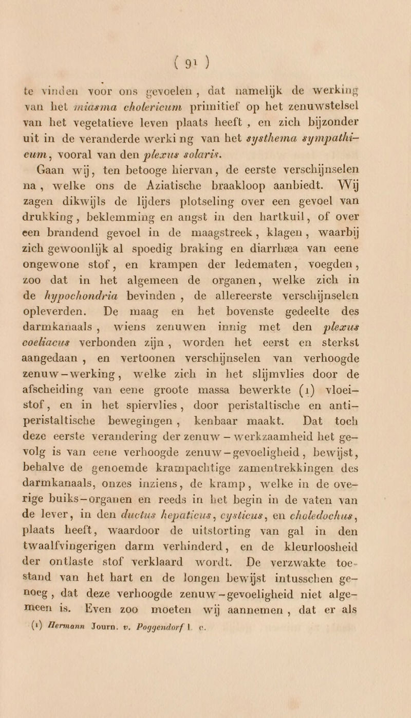 te vinden voor ons gevoelen , dat namelijk de werking van het miasma cholerieum primitief op het zenuwstelsel van het vegetatieve leven plaats heeft , en zich bijzonder uit in de veranderde werking van het systhema sympathi- eum, vooral van den plerus solaris. Gaan wij, ten betooge hiervan, de eerste verschijnselen na, welke ons de Aziatische braakloop aanbiedt. Wij zagen dikwijls de lijders plotseling over een gevoel van drukking, beklemming en angst in den hartkuil, of over een brandend gevoel in de maagstreek, klagen , waarbij zich gewoonlijk al spoedig braking en diarrheea van eene ongewone stof, en krampen der ledematen, voegden, zoo dat in het algemeen de organen, welke zich in de Aypochondria bevinden , de allereerste verschijnselen opleverden. De maag en het bovenste gedeelte des darmkanaals , wiens zenuwen innig met den plezus eoeliacus verbonden zijn, worden het eerst en sterkst aangedaan , en vertoonen verschijnselen van verhoogde zenuw —werking, welke zich in het slijmvlies door de afscheiding van eene groote massa bewerkte (1) vloei stof, en in het spiervlies, door peristaltische en anti— peristaltische bewegingen, kenbaar maakt. Dat toch deze eerste verandering der zenuw — werkzaamheid het ge— volg is van eene verhoogde zenuw — gevoeligheid , bewijst, behalve de genoemde krampachtige zamentrekkingen des darmkanaals, onzes inziens, de kramp, welke in de ove- rige buiks—organen en reeds in het begin in de vaten van de lever, in den ductus hepaticus, eysticus, en choledochus, plaats heeft, waardoor de uitstorting van gal in den twaalfvingerigen darm verhinderd, en de kleurloosheid der ontlaste stof verklaard wordt. De verzwakte toe- stand van het hart en de longen bewijst intusschen ge noeg , dat deze verhoogde zenuw —gevoeligheid niet alge— meen is. Even zoo moeten wij aannemen , dat er als (1) Hermann Journ. v. Poggendorf 1 c.
