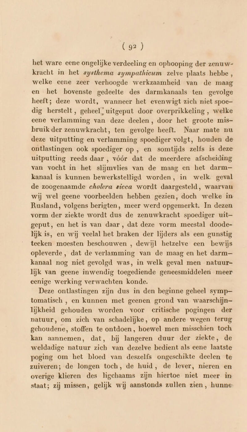 het ware eene ongelijke verdeeling en opbooping der zenuw- kracht in het systhema sympathieum zelve plaats hebbe, welke eene zeer verhoogde werkzaamheid van de maag en het bovenste gedeelte des darmkanaals ten gevolge heeft; deze wordt, wanneer het evenwigt zich niet spoe- dig herstelt, geheel; uitgeput door overprikkeling , welke eene verlamming van deze deelen, door het groote mis- bruik der zenuwkracht, ten gevolge heeft. Naar mate nu deze uitputting en verlamming spoediger volgt, houden de ontlastingen ook spoediger op , en somtijds zelfs is deze uitputting reeds daar , vóór dat de meerdere afscheiding van vocht in het slijmvlies van de maag en het darm— kanaal is kunnen bewerkstelligd worden, in welk. geval de zoogenaamde cholera sicca wordt daargesteld, waarvau wij wel geene voorbeelden hebben gezien, doch welke in Rusland, volgens berigten, meer werd opgemerkt. In dezen vorm der ziekte wordt dus de zenuwkracht spoediger uit— geput, en het is van daar , dat deze vorm meestal doode- lijk is, en wij veelal het braken der lijders als een gunstig teeken moesten beschouwen , dewijl hetzelve een bewijs opleverde, dat de verlamming van de maag en het darm— kanaal nog niet gevolgd was, in welk geval men natuur- lijk van geene inwendig toegediende geneesmiddelen meer eenige werking verwachten konde. Deze ontlastingen zijn dus in den beginne geheel symp— tomatisch , en kunnen met geenen grond van waarschijn lijkheid gehouden worden voor critische pogingen der natuur, om zich van schadelijke, op andere wegen terug gehoudene, stoffen te ontdoen, hoewel men misschien toch kan aannemen, dat, bij langeren duur der ziekte, de weldadige natuur zich van dezelve bedient als eene laatste poging om het bloed van deszelfs ongeschikte deelen te zuiveren; de longen toch, de huid, de lever, nieren en overige klieren des ligchaams zijn hiertoe niet meer in staat; zij missen, gelijk wij aanstonds zullen zien, hunne: