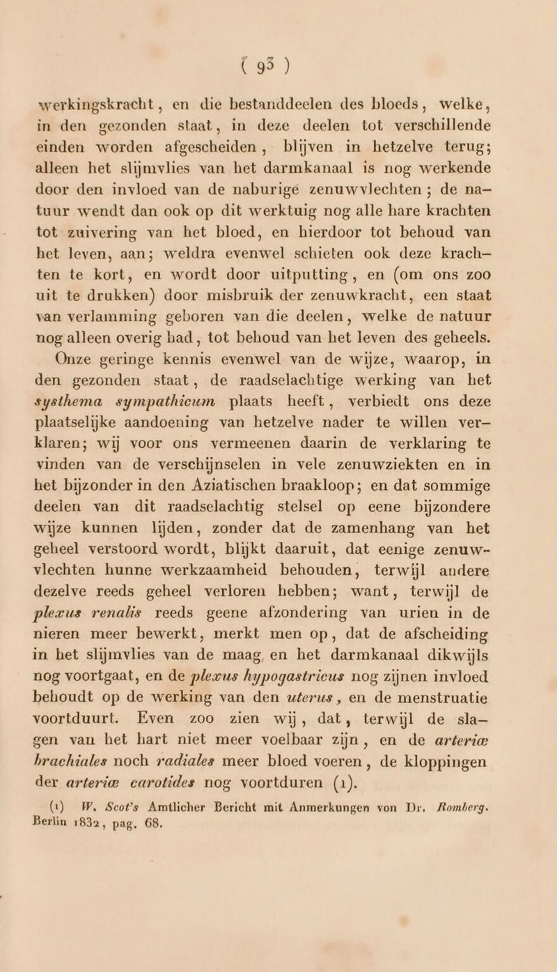 (95) werkingskracht, en die bestanddeelen des bloeds, welke, in den gezonden staat, in deze deelen tot verschillende einden worden afgescheiden, blijven in hetzelve terug; alleen het slijmvlies van het darmkanaal is nog werkende door den invloed van de naburige zenuwvlechten ; de na— tuur wendt dan ook op dit werktuig nog alle hare krachten tot zuivering van het bloed, en hierdoor tot behoud van het leven, aan; weldra evenwel schieten ook deze krach— ten te kort, en wordt door uitputting, en (om ons zoo uit te drukken) door misbruik der zenuwkracht, een staat van verlamming geboren van die deelen, welke de natuur nog alleen overig had, tot behoud van het leven des geheels. Onze geringe kennis evenwel van de wijze, waarop, in den gezonden staat, de raadselachtige werking van het systhema sympathieum plaats heeft, verbiedt ons deze plaatselijke aandoening van hetzelve nader te willen ver— klaren; wij voor ons vermeenen daarin de verklaring te vinden van de verschijnselen in vele zenuwziekten en in het bijzonder in den Aziatischen braakloop; en dat sommige deelen van dit raadselachtig stelsel op eene bijzondere wijze kunnen lijden, zonder dat de zamenhang van het geheel verstoord wordt, blijkt daaruit, dat eenige zenuw- vlechten hunne werkzaamheid behouden, terwijl andere dezelve reeds geheel verloren hebben; want, terwijl de plerus renalis reeds geene afzondering van urien in de nieren meer bewerkt, merkt men op, dat de afscheiding in het slijmvlies van de maag, en het darmkanaal dikwijls nog voortgaat, en de plexus hypogastrieus nog zijnen invloed behoudt op de werking van den wferus, en de menstruatie voortduurt. Even zoo zien wij, dat, terwijl de sla gen van het hart niet meer voelbaar zijn, en de arteria hrachiales noch radiales meer bloed voeren, de kloppingen der arterie carotides nog voortduren (1). (1) W. Scots Amtlicher Bericht mit Anmerkungen von Dr, Romberg. Berlin 1832, pag. 68.