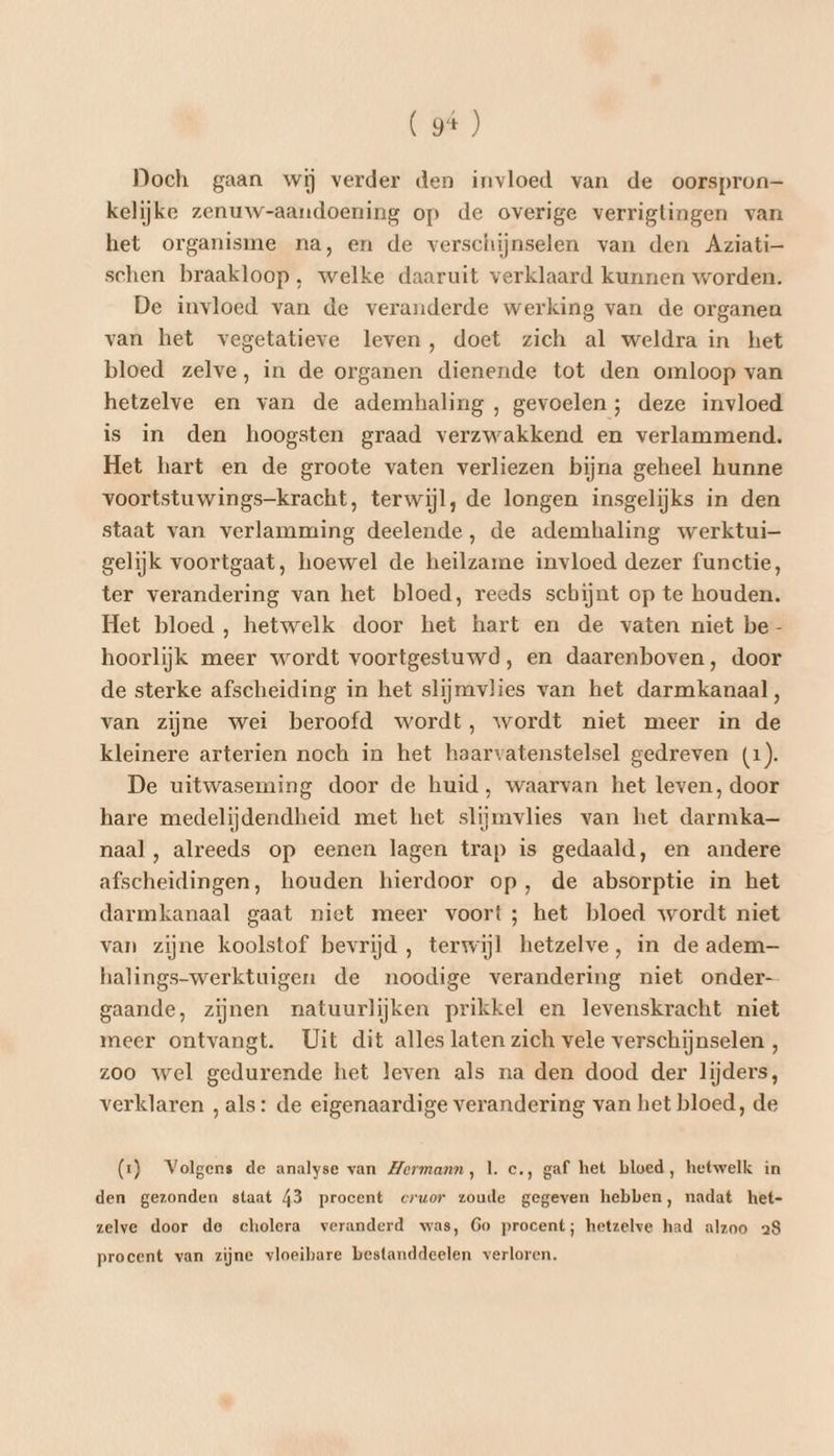 Doch gaan wij verder den invloed van de oorspron— kelijke zenuw-aarndoening op de overige verrigtingen van het organisme na, en de verschijnselen van den Aziati- schen braakloop, welke daaruit verklaard kunnen worden. De invloed van de veranderde werking van de organen van het vegetatieve leven, doet zich al weldra in het bloed zelve, in de organen dienende tot den omloop van hetzelve en van de ademhaling , gevoelen; deze invloed is in den hoogsten graad verzwakkend en verlammend. Het hart en de groote vaten verliezen bijna geheel hunne voortstuwings-kracht, terwijl, de longen insgelijks in den staat van verlamming deelende, de ademhaling werktui- gelijk voortgaat, hoewel de heilzame invloed dezer functie, ter verandering van het bloed, reeds schijnt op te houden. Het bloed, hetwelk door het hart en de vaten niet be- hoorlijk meer wordt voortgestuwd, en daarenboven, door de sterke afscheiding in het slijmvlies van het darmkanaal, van zijne wei beroofd wordt, wordt niet meer in de kleinere arterien noch in het haarvatenstelsel gedreven (1). De uitwaseming door de huid, waarvan het leven, door hare medelijdendheid met het slijmvlies van het darmka-— naal, alreeds op eenen lagen trap is gedaald, en andere afscheidingen, houden hierdoor op, de absorptie in het darmkanaal gaat niet meer voort; het bloed wordt niet van zijne koolstof bevrijd, terwijl hetzelve, in de adem— halings-werktuigen de noodige verandering niet onder gaande, zijnen natuurlijken prikkel en levenskracht niet meer ontvangt. Uit dit alles laten zich vele verschijnselen , zoo wel gedurende het leven als na den dood der lijders, verklaren ‚als: de eigenaardige verandering van het bloed, de (1) Volgens de analyse van Zermann, 1. c.‚ gaf het bloed, hetwelk in den gezonden staat 43 procent eruor zoude gegeven hebben, nadat het- zelve door de cholera veranderd was, 6Go procent; hetzelve had alzoo 28 procent van zijne vloeibare bestanddeelen verloren,