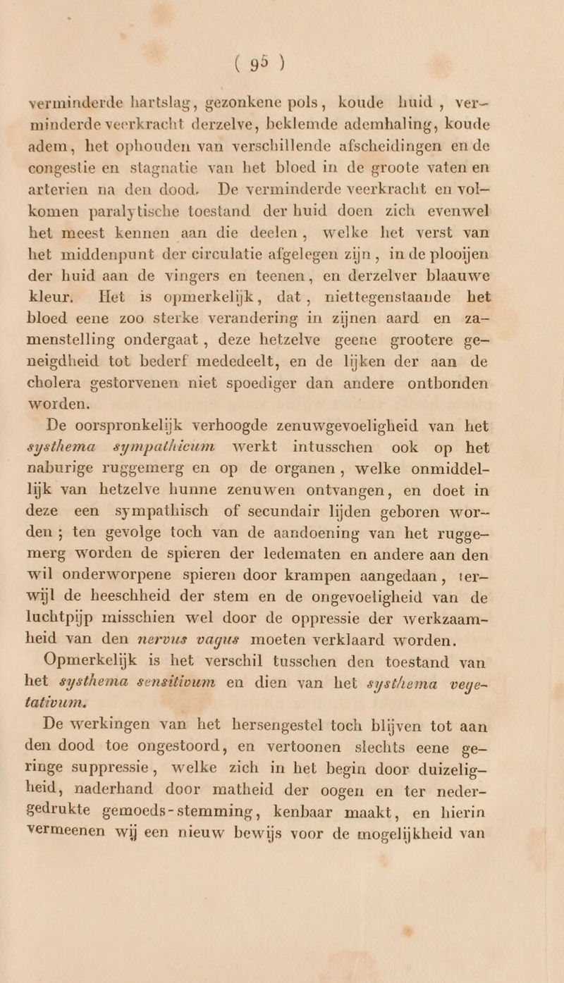 verminderde hartslag, gezonkene pols, koude huid, ver— minderde veerkracht derzelve, beklemde ademhaling, koude adem, het ophouden van verschillende afscheidingen en de congestie en stagnatie van het bloed in de groote vaten en arterien na den dood, De verminderde veerkracht en vol— komen paralytische toestand der huid doen zich evenwel het meest kennen aan die deelen, welke het verst van het middenpunt der circulatie afgelegen zijn, in de plooijen der huid aan de vingers en teenen, en derzelver blaauwe kleur. Het is opmerkelijk, dat, niettegenstaande het bloed eene zoo sterke verandering in zijnen aard en za- menstelling ondergaat , deze hetzelve geene grootere ge- neigdheid tot bederf mededeelt, en de lijken der aan de cholera gestorvenen niet spoediger dan andere ontbonden worden. De oorspronkelijk verhoogde zenuwgevoeligheid van het systhema sympathieum werkt intusschen ook op het naburige ruggemerg en op de organen , welke onmiddel- lijk van hetzelve hunne zenuwen ontvangen, en doet in deze een sympathisch of secundair lijden geboren wor den ; ten gevolge toch van de aandoening van het rugge- merg worden de spieren der ledematen en andere aan den wil onderworpene spieren door krampen aangedaan, ter- wijl de heeschheid der stem en de ongevoeligheid van de luchtpijp misschien wel door de oppressie der werkzaam- heid van den nervus vagus moeten verklaard worden. Opmerkelijk is het verschil tusschen den toestand van het systhema sensitivum en dien van het systhema vege- tativum. De werkingen van het hersengestel toch blijven tot aan den dood toe ongestoord, en vertoonen slechts eene ge- ringe suppressie, welke zich in het begin door duizelig heid, naderhand door matheid der oogen en ter neder- gedrukte gemoeds-stemming, kenbaar maakt, en hierin vermeenen wij een nieuw bewijs voor de mogelijkheid van
