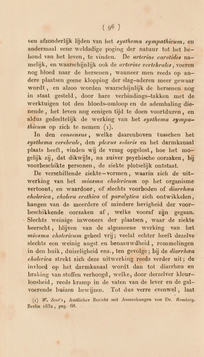 een afzonderlijk lijden van het systhema sympathieum, en andermaal eene weldadige poging der natuur tot het be— houd van het leven, te vinden. De arteriae carotides na— melijk, en waarschijnlijk ook de arteriae vertebrales , voeren nog bloed naar de hersenen, wanneer men reeds op an— dere plaatsen geene klopping der slag-aderen meer gewaar wordt , en alzoo worden waarschijnlijk de hersenen nog in staat gesteld, door hare verbindings-takken met de werktuigen tot den bloeds-omloop en de ademhaling die- nende, het leven nog eenigen tijd te doen voortduren, en aldus gedeeltelijk de werking van het systhema sympa= thicum op zich te nemen (1). In den consensus, welke daarenboven tusschen het systhema cerebrale, den plexus solaris en het darmkanaal plaats heeft, vinden wij de vraag opgelost, hoe het mo- gelijk zij, dat dikwijls, na zuiver psychische oorzaken, bij voorbeschikte personen, de ziekte plotselijk ontstaat. De verschillende ziekte-vormen, waarin zich de uit— werking van het miasma cholericum op het organisme vertoont, en waardoor, of slechts voorboden of diarrheea cholerica, cholera erethica of paralytica zich ontwikkelen, hangen van de meerdere of mindere hevigheid der voor- beschikkende oorzaken af ,‚ welke vooraf zijn gegaan. Slechts weinige inwoners der plaatsen, waar de ziekte heerscht, blijven van de algemeene werking van het miasma cholerieum geheel vrij; veelal echter heeft dezelve slechts een weinig angst en benaauwdheid , rommelingen in den buik, duizeligheid enz., ten gevolge; bij de diarrhea cholerica strekt zich deze uitwerking reeds verder uit; de invloed op het darmkanaal wordt dan tot diarrhea en braking van stoffen verhoogd, welke, door derzelver kleur loosheid, reeds kramp in de vaten van de lever en de gal— voerende buizen bewijzen. Tot dus verre evenwel, laat (1) WW. Scots, Amtlicher Bericht mit Anmerkungen von Dr. Romberg. Berlin 1832, pag. 68.
