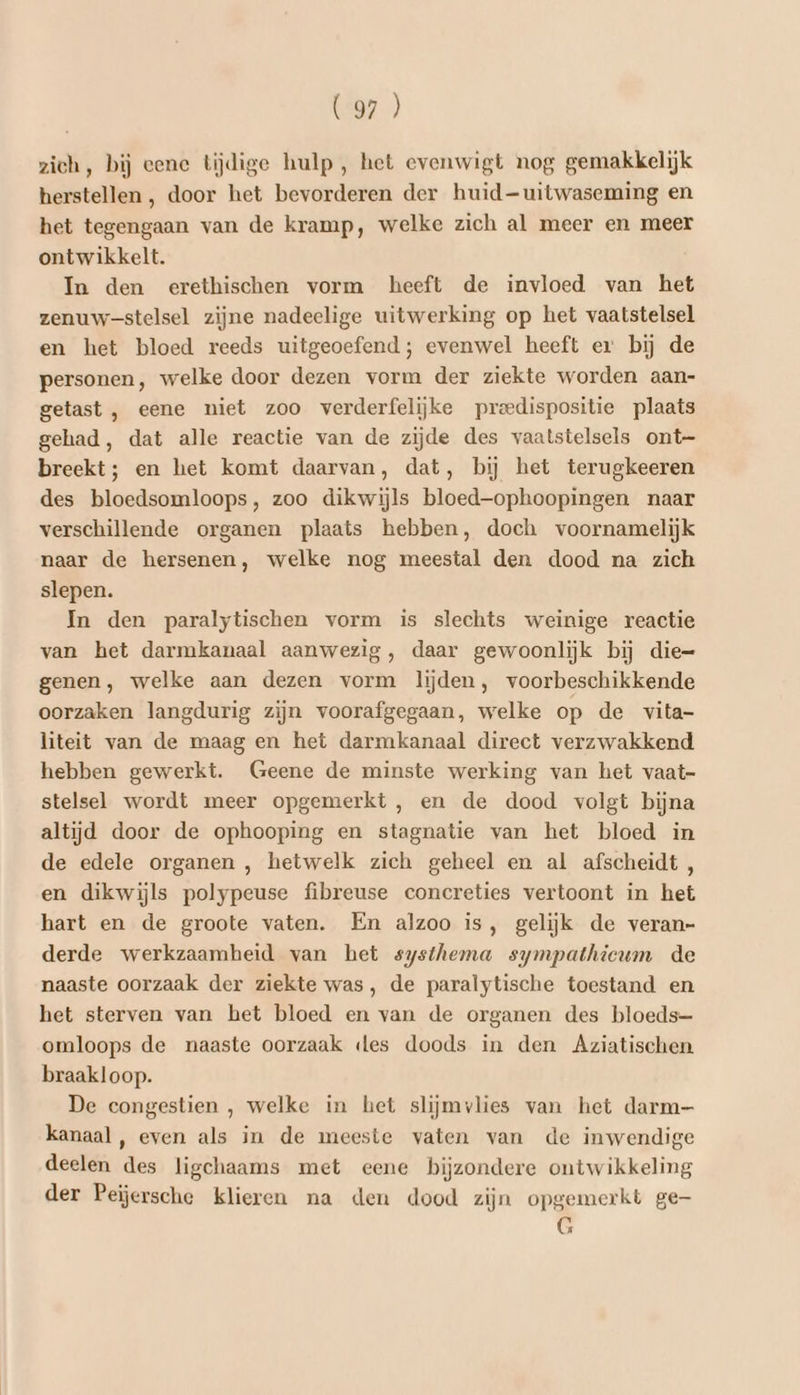 6457») zich, bij eene tijdige hulp , het evenwigt nog gemakkelijk herstellen, door het bevorderen der huid-uitwaseming en het tegengaan van de kramp, welke zich al meer en meer ontwikkelt. In den erethischen vorm heeft de invloed van het zenuw-stelsel zijne nadeelige uitwerking op het vaatstelsel en het bloed reeds uitgeoefend; evenwel heeft er bij de personen, welke door dezen vorm der ziekte worden aan- getast , eene niet zoo verderfelijke preedispositie plaats gehad, dat alle reactie van de zijde des vaatstelsels ont- breekt; en het komt daarvan, dat, bij het terugkeeren des bloedsomloops, zoo dikwijls bloed-ophoopingen naar verschillende organen plaats hebben, doch voornamelijk naar de hersenen, welke nog meestal den dood na zich slepen. In den paralytischen vorm is slechts weinige reactie van het darmkanaal aanwezig, daar gewoonlijk bij die= genen, welke aan dezen vorm lijden, voorbeschikkende oorzaken langdurig zijn voorafgegaan, welke op de vita- liteit van de maag en het darmkanaal direct verzwakkend hebben gewerkt. Geene de minste werking van het vaat- stelsel wordt meer opgemerkt, en de dood volgt bijna altijd door de ophooping en stagnatie van het bloed in de edele organen , hetwelk zich geheel en al afscheidt , en dikwijls polypeuse fibreuse concreties vertoont in het hart en de groote vaten. En alzoo is, gelijk de veran- derde werkzaamheid van het systhema sympathieum de naaste oorzaak der ziekte was, de paralytische toestand en het sterven van het bloed en van de organen des bloeds- omloops de naaste oorzaak «es doods in den Aziatischen. braakloop. De congestien , welke in het slijmvlies van het darm kanaal, even als in de meeste vaten van de inwendige deelen des ligchaams met eene bijzondere ontwikkeling der Peijersche klieren na den dood zijn opgemerkt ge- G