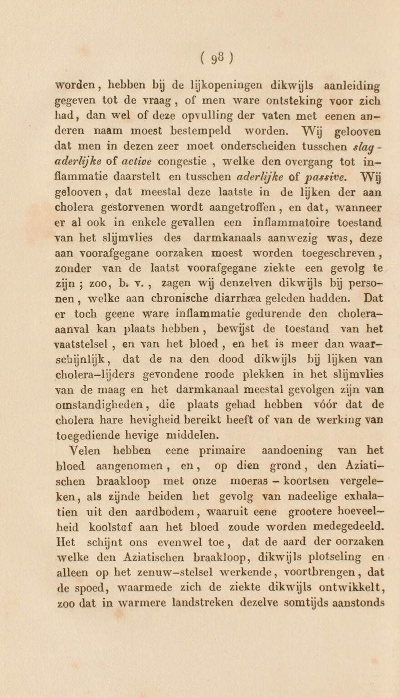 worden, hebben bij de lijkopeningen dikwijls aanleiding gegeven tot de vraag, of men ware ontsteking voor zich had, dan wel of deze opvulling der vaten met eenen an— deren naam moest bestempeld worden. Wij gelooven dat men in dezen zeer moet onderscheiden tusschen s/ag - aderlijke of active congestie , welke den overgang tot in- flammatie daarstelt en tusschen aderlijke of passive. Wij gelooven, dat meestal deze laatste in de lijken der aan cholera gestorvenen wordt aangetroffen , en dat, wanneer er al ook in enkele gevallen een inflammatoire toestand van het slijmvlies des darmkanaals aanwezig was, deze aan voorafgegane oorzaken moest worden toegeschreven, zonder van de laatst voorafgegane ziekte een gevolg te zijn ; zoo, b: v., zagen wij denzelven dikwijls bij perso nen , welke aan chronische diarrheea geleden hadden. Dat er toch geene ware inflammatie gedurende den cholera aanval kan plaats hebben, bewijst de toestand van het vaatstelsel , en van het bloed , en het is meer dan waar schijnlijk, dat de na den dood dikwijls bij lijken van cholera-lijders gevondene roode plekken in het slijmvlies van de maag en het darmkanaal meestal gevolgen zijn van omstandigheden, die plaats gehad hebben vóór dat de cholera hare hevigheid bereikt heeft of van de werking van toegediende hevige middelen. Velen hebben eene primaire aandoening van het bloed aangenomen, en, op dien grond, den Aziati- schen braakloop met onze moeras — koortsen vergele— ken, als zijnde beiden het gevolg van nadeelige exhala- tien uit den aardbodem, waaruit eene grootere hoeveel heid koolstef aan het bloed zoude worden medegedeeld. Het schijnt ons evenwel toe, dat de aard der oorzaken welke den Aziatischen braakloop, dikwijls plotseling en. alleen op het zenuwstelsel werkende, voortbrengen, dat de spoed, waarmede zich de ziekte dikwijls ontwikkelt, zoo dat in warmere landstreken dezelve somtijds aanstonds