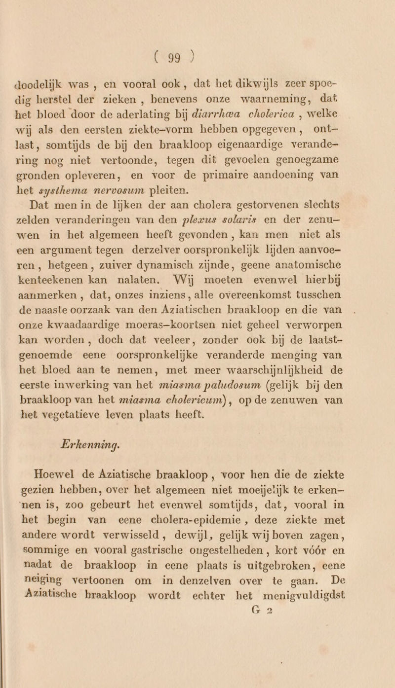 doodelijk was , en vooral ook, dat het dikwijls zeer spoe- dig herstel der zieken , benevens onze waarneming, dat het bloed door de aderlating bij diarrhwa cholerica , welke wij als den eersten ziekte-vorm hebben opgegeven , ont— last, somtijds de bij den braakloop eigenaardige verande ring nog niet vertoonde, tegen dit gevoelen genoegzame gronden opleveren, en voor de primaire aandoening van het systhema nervosum pleiten. Dat men in de lijken der aan cholera gestorvenen slechts zelden veranderingen van den plexus solaris en der zenu— wen in het algemeen heeft gevonden, kan men niet als een argument tegen derzelver oorspronkelijk lijden aanvoe- ren , hetgeen, zuiver dynamisch zijnde, geene anatomische kenteekenen kan nalaten. Wij moeten evenwel hierbij aanmerken , dat, onzes inziens, alle overeenkomst tusschen de naaste oorzaak van den Aziatischen braakloop en die van onze kwaadaardige moeras-koortsen niet geheel verworpen kan worden, doch dat veeleer, zonder ook bij de laatst- genoemde eene oorspronkelijke veranderde menging van het bloed aan te nemen, met meer waarschijnlijkheid de eerste inwerking van het miasma paludosum (gelijk bij den braakloop van het miasma cholerieum), op de zenuwen van het vegetatieve leven plaats heeft. Erkenning. Hoewel de Aziatische braakloop , voor hen die de ziekte gezien hebben, over het algemeen niet moeijelijk te erken— ‘nen is, zoo gebeurt het evenwel somtijds, dat, vooral in het begin van eene cholera-epidemie, deze ziekte met andere wordt verwisseld, dewijl, gelijk wij boven zagen, sommige en vooral gastrische ongestelheden , kort vóór en nadat de braakloop in eene plaats is uitgebroken, eene neiging vertoonen om in denzelven over te gaan. De Aziatische braakloop wordt echter het menigvuldigdst G 2