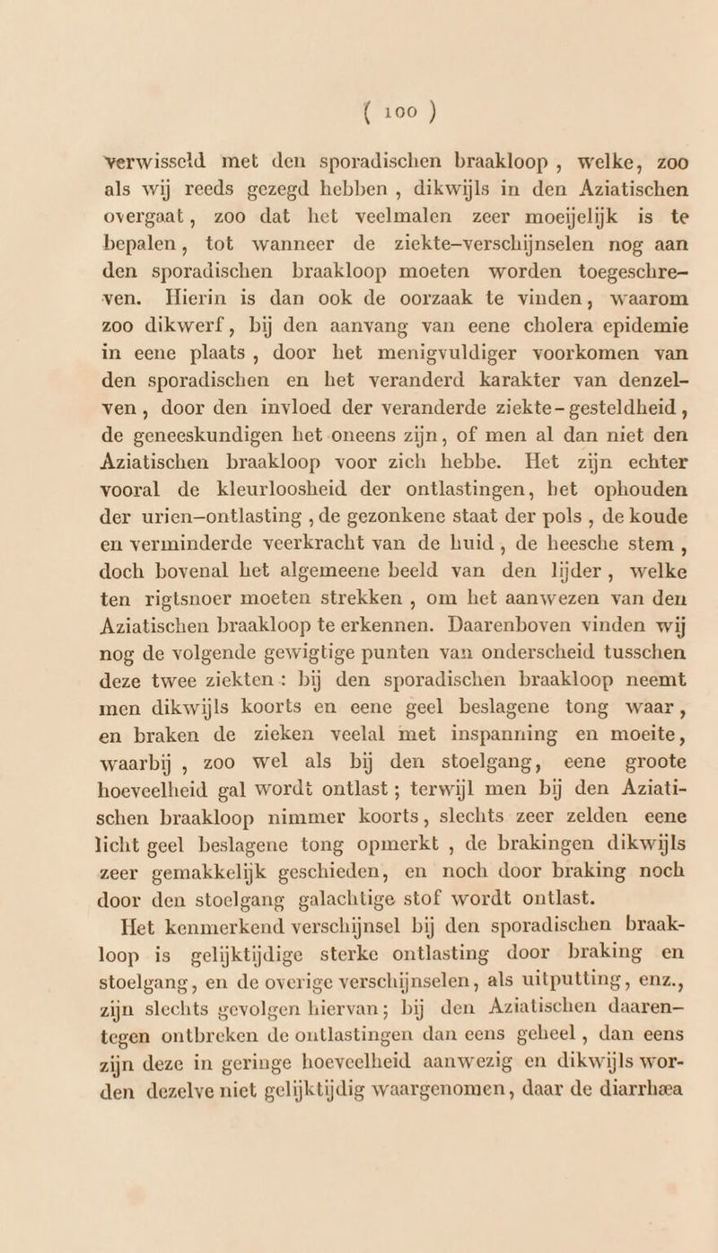 verwisseld met den sporadischen braakloop , welke, zoo als wij reeds gezegd hebben , dikwijls in den Áziatischen overgaat, zoo dat het veelmalen zeer moeijelijk is te bepalen, tot wanneer de ziekte-verschijnselen nog aan den sporadischen braakloop moeten worden toegeschre- ven. Hierin is dan ook de oorzaak te vinden, waarom zoo dikwerf, bij den aanvang van eene cholera epidemie in eene plaats, door het menigvuldiger voorkomen van den sporadischen en het veranderd karakter van denzel- ven , door den invloed der veranderde ziekte - gesteldheid , de geneeskundigen het oneens zijn, of men al dan niet den Aziatischen braakloop voor zich hebbe. Het zijn echter vooral de kleurloosheid der ontlastingen, het ophouden der urien—ontlasting ‚de gezonkene staat der pols , de koude en verminderde veerkracht van de huid, de heesche stem , doch bovenal het algemeene beeld van den lijder, welke ten rigtsnoer moeten strekken , om het aanwezen van den Aziatischen braakloop te erkennen. Daarenboven vinden wij nog de volgende gewigtige punten van onderscheid tusschen deze twee ziekten : bij den sporadischen braakloop neemt men dikwijls koorts en eene geel beslagene tong waar, en braken de zieken veelal met inspanning en moeite, waarbij , zoo wel als bij den stoelgang, eene groote hoeveelheid gal wordt ontlast ; terwijl men bij den Aziati- schen braakloop nimmer koorts, slechts zeer zelden eene licht geel beslagene tong opmerkt , de brakingen dikwijls zeer gemakkelijk geschieden, en noch door braking noch door den stoelgang galachtige stof wordt ontlast. Het kenmerkend verschijnsel bij den sporadischen braak- loop is gelijktijdige sterke ontlasting door braking en stoelgang , en de overige verschijnselen, als uitputting, enz., zijn slechts gevolgen hiervan; bij den Aziatischen daaren— tegen ontbreken de outlastingen dan eens geheel, dan eens zijn deze in geringe hoeveelheid aanwezig en dikwijls wor- den dezelve niet gelijktijdig waargenomen, daar de diarrheea