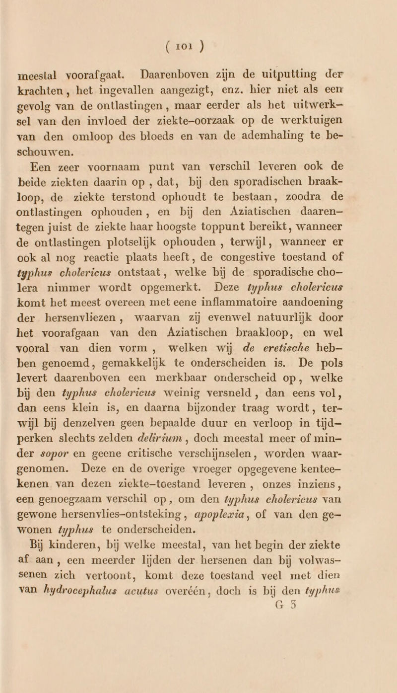 meestal voorafgaat. Daarenboven zijn de uitputting der krachten , het ingevallen aangezigt, enz. hier niet als een gevolg van de ontlastingen , maar eerder als het uitwerk— sel van den invloed der ziekte-oorzaak op de werktuigen van den omloop des bloeds en van de ademhaling te be- schouwen. Een zeer voornaam punt van verschil leveren ook de beide ziekten daarin op , dat, bij den sporadischen braak- loop, de ziekte terstond ophoudt te bestaan, zoodra de ontlastingen ophouden, en bij den Aziatischen daaren— tegen juist de ziekte haar hoogste toppunt bereikt, wanneer de ontlastingen plotselijk ophouden , terwijl, wanneer er ook al nog reactie plaats heeft, de congestive toestand of typhus cholericus ontstaat, welke bij de sporadische cho lera nimmer wordt opgemerkt. Deze typhus cholericus komt het meest overeen met eene inflammatoire aandoening der hersenvliezen , waarvan zij evenwel natuurlijk door het voorafgaan van den Agziatischen braakloop, en wel vooral van dien vorm, welken wij de eretische heb— ben genoemd, gemakkelijk te onderscheiden is. De pols levert daarenboven een merkbaar onderscheid op, welke bij den typhus cholerieus weinig versneld, dan eens vol, dan eens klein is, en daarna bijzonder traag wordt, ter- wijl bij denzelven geen bepaalde duur en verloop in tijd- perken slechts zelden delirium , doch meestal meer of min- der sopor en geene critische verschijnselen, worden waar- genomen. Deze en de overige vroeger opgegevene kentee- kenen van dezen ziekte-toestand leveren , onzes inziens, een genoegzaam verschil op, om den typhus cholerieus van gewone hersenvlies-ontsteking, apoplexia, of van den ge- wonen typhus te onderscheiden. Bij kinderen, bij welke meestal, van het begin der ziekte af aan, een meerder lijden der hersenen dan bij volwas- senen zich vertoont, komt deze toestand veel met dien van hydroeephalus acutus overéén, doch is bij den typhus