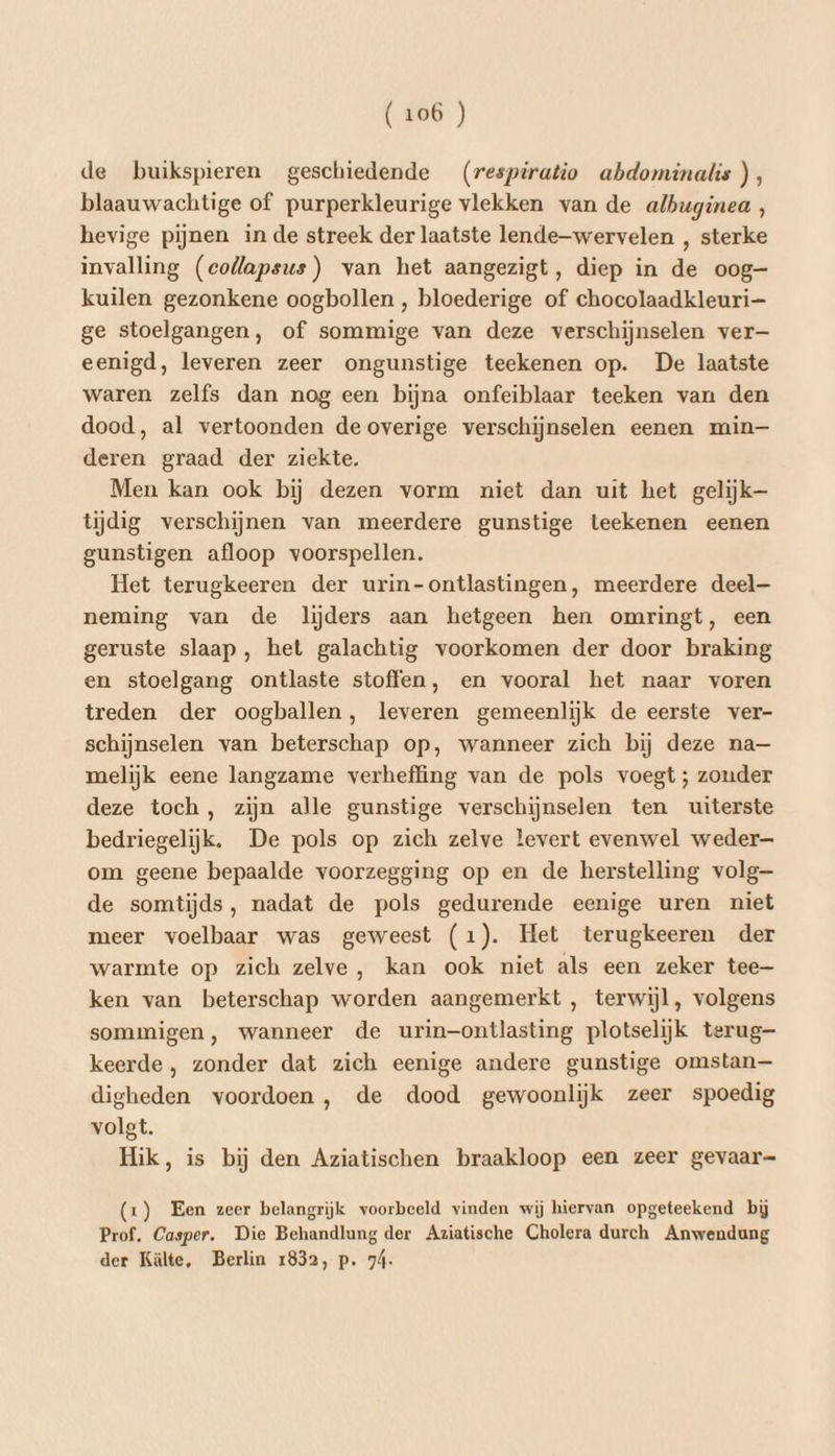 de buikspieren geschiedende (respiratio abdominalis), blaauwachtige of purperkleurige vlekken van de albuginea , hevige pijnen inde streek der laatste lende—wervelen , sterke invalling (collapsus) van het aangezigt, diep in de oog— kuilen gezonkene oogbollen , bloederige of chocolaadkleuri—- ge stoelgangen, of sommige van deze verschijnselen ver— eenigd, leveren zeer ongunstige teekenen op. De laatste waren zelfs dan nog een bijna onfeiblaar teeken van den dood, al vertoonden de overige verschijnselen eenen min— deren graad der ziekte. Men kan ook bij dezen vorm niet dan uit het gelijk— tijdig verschijnen van meerdere gunstige teekenen eenen gunstigen afloop voorspellen. Het terugkeeren der urin-ontlastingen, meerdere deel— neming van de liĳders aan hetgeen hen omringt, een geruste slaap, het galachtig voorkomen der door braking en stoelgang ontlaste stoffen, en vooral het naar voren treden der oogballen, leveren gemeenlijk de eerste ver- schijnselen van beterschap op, wanneer zich bij deze na— melijk eene langzame verheffing van de pols voegt ; zonder deze toch, zijn alle gunstige verschijnselen ten uiterste bedriegelijk. De pols op zich zelve levert evenwel weder— om geene bepaalde voorzegging op en de herstelling volg de somtijds, nadat de pols gedurende eenige uren niet meer voelbaar was geweest (1). Het terugkeeren der warmte op zich zelve, kan ook niet als een zeker tee ken van beterschap worden aangemerkt , terwijl, volgens sommigen, wanneer de urin-ontlasting plotselijk terug- keerde , zonder dat zich eenige andere gunstige omstan— digheden voordoen, de dood gewoonlijk zeer spoedig volgt. Hik, is bij den Aziatischen braakloop een zeer gevaar= (1) Een zeer belangrijk voorbeeld vinden wij hiervan opgeteekend bij Prof. Casper. Die Behandlung der Aziatische Cholera durch Anwendung der Kälte, Berlin 1832, p. 7á-