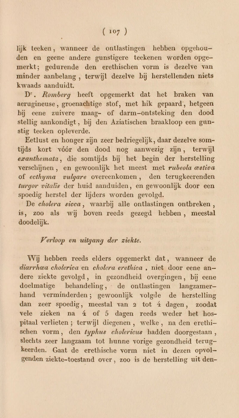 lijk teeken, wanneer de ontlastingen hebben opgehou— den en geene andere gunstigere teekenen worden opge merkt; gedurende den erethischen vorm is dezelve van minder aanbelang , terwijl dezelve bij herstellenden niets kwaads aanduidt. Dr. Romberg heeft opgemerkt dat het braken van aerugineuse, groenachtige stof, met hik gepaard, hetgeen bij eene zuivere maag- of darm-ontsteking den dood stellig aankondigt, bij den Aziatischen braakloop een gun- stig teeken opleverde. Eetlust en honger zijn zeer bedriegelijk, daar dezelve som- tijds kort vóór den dood nog aanwezig zijn, terwijl ezanthemata, die somtijds bij het begin der herstelling verschijnen , en gewoonlijk het meest met ruheola wstiva of ecthyma vulgare overeenkomen, den terugkeerenden turgor vitalis der huid aanduiden, en gewoonlijk door een spoedig herstel der lijders worden gevolgd. De cholera sicca, waarbij alle ontlastingen ontbreken , is, zoo als wij boven reeds gezegd hebben , meestal doodelijk. Verloop en witgang der ziekte. Wij hebben reeds elders opgemerkt dat, wanneer de diarrhea cholerica en cholera erethica , niet door eene an— dere ziekte gevolgd, in gezondheid overgingen, bi eene doelmatige behandeling, de ontlastingen langzamer— hand verminderden; gewoonlijk volgde de herstelling dan zeer spoedig, meestal van 2 tot 4 dagen, zoodat vele zieken na 4 of 5 dagen reeds weder het hos- pitaal verlieten ; terwijl diegenen, welke, na den erethi— schen vorm, den typhus cholerieus hadden doorgestaan , slechts zeer langzaam tot hunne vorige gezondheid terug- keerden. Gaat de erethische vorm niet in dezen opvol- genden ziekte-toestand over, zoo is de herstelling uit den-