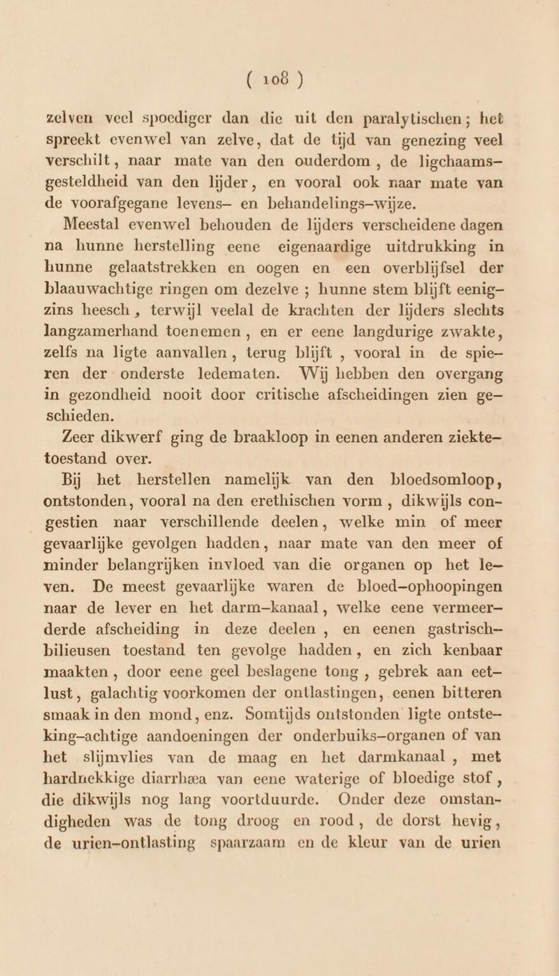 zelven veel spoediger dan die uit den paralytischen; het spreekt evenwel van zelve, dat de tijd van genezing veel verschilt, naar mate van den ouderdom, de ligchaams- gesteldheid van den lijder, en vooral ook naar mate van de voorafgegane levens en behandelings-wijze. Meestal evenwel behouden de lijders verscheidene dagen na hunne herstelling eene eigenaardige uitdrukking in hunne gelaatstrekken en oogen en een overblijfsel der blaauwachtige ringen om dezelve ; hunne stem blijft eenig zins heesch , terwijl veelal de krachten der lijders slechts langzamerhand toenemen, en er eene langdurige zwakte, zelfs na ligte aanvallen, terug blijft , vooral in de spie- ren der onderste ledematen. Wij hebben den overgang in gezondheid nooit door critische afscheidingen zien ge schieden. Zeer dikwerf ging de braakloop in eenen anderen ziekte toestand over. Bij het herstellen namelijk van den bloedsomloop, ontstonden, vooral na den erethischen vorm, dikwijls con- gestien naar verschillende deelen, welke min of meer gevaarlijke gevolgen hadden, naar mate van den meer of minder belangrijken invloed van die organen op het le- ven. De meest gevaarlijke waren de bloed-—ophoopingen naar de lever en het darm-kanaal, welke eene vermeer- derde afscheiding in deze deelen , en eenen gastrisch— bilieusen toestand ten gevolge hadden, en zich kenbaar maakten , door eene geel beslagene tong , gebrek aan eet— lust, galachtig voorkomen der ontlastingen, eenen bitteren smaak in den mond, enz. Somtijds ontstonden ligte ontste— king-achtige aandoeningen der onderbuiks—organen of van het slijmvlies van de maag en het darmkanaal , met hardnekkige diarrheea van eene waterige of bloedige stof , die dikwijls nog lang voortduurde. Onder deze omstan- digheden was de tong droog en rood, de dorst hevig, de urien-ontlasting spaarzaam en de kleur van de urien
