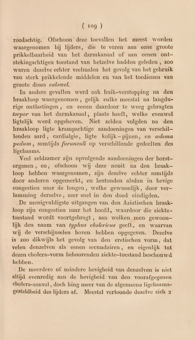 roodachtig. Ofschoon deze toevallen het meest worden waargenomen bij lijders, die te voren aan eene groote prikkelbaarheid van het darmkanaal of aan eenen ont— stekingachtigen toestand van hetzelve hadden geleden , zoo waren dezelve echter veelmalen het gevolg van het gebruik van sterk prikkelende middelen en van het toedienen van groote doses calomel, In andere gevallen werd ook buik-verstopping na den braakloop waargenomen, gelijk zulks meestal na langdu- rige ontlastingen , en eenen daardoor te weeg gebragten torpor van het darmkanaal, plaats heeft, welke evenwel ligtelijk werd opgeheven. Niet zelden volgden na den braakloop ligte krampachtige aandoeningen van verschil— lenden aard, cardialgie, ligte kolijk pijnen, en mdema pedum , somtijds furuneuli op verschillende gedeelten des ligchaams. Veel zeldzamer zijn opvolgende aandoeningen der borst— organen, en, ofschoon wij deze nooit na den braak loop hebben waargenomen, zijn dezelve echter somtijds door anderen opgemerkt, en bestonden alsdan in hevige congestien naar de longen, welke gewoonlijk, door ver— lamming derzelve, zeer snel in den dood eindigden. De menigvuldigste uitgangen van den Aziatischen braak- loop zijn congestien naar het hoofd, waardoor die ziekte- toestand wordt voortgebragt , aan welken men gewoon— lijk den naam van typhus cholericus geeft, en waarvan wij de verschijnselen boven hebben opgegeven. Dezelve is zoo dikwijls het gevolg van den eretischen vorm, dat velen denzelven als eenen seeundairen, en eigenlijk tot dezen cholera-vorm behoorenden ziekte-toestand beschouwd. hebben. De meerdere of mindere hevigheid van denzelven is niet altijd evenredig aan de hevigheid van den voorafgeganen cholera-aanval , doch hing meer van de algemeene ligchaams- gesteldheid des lijders af. Meestal vertoonde dezelve zich 2