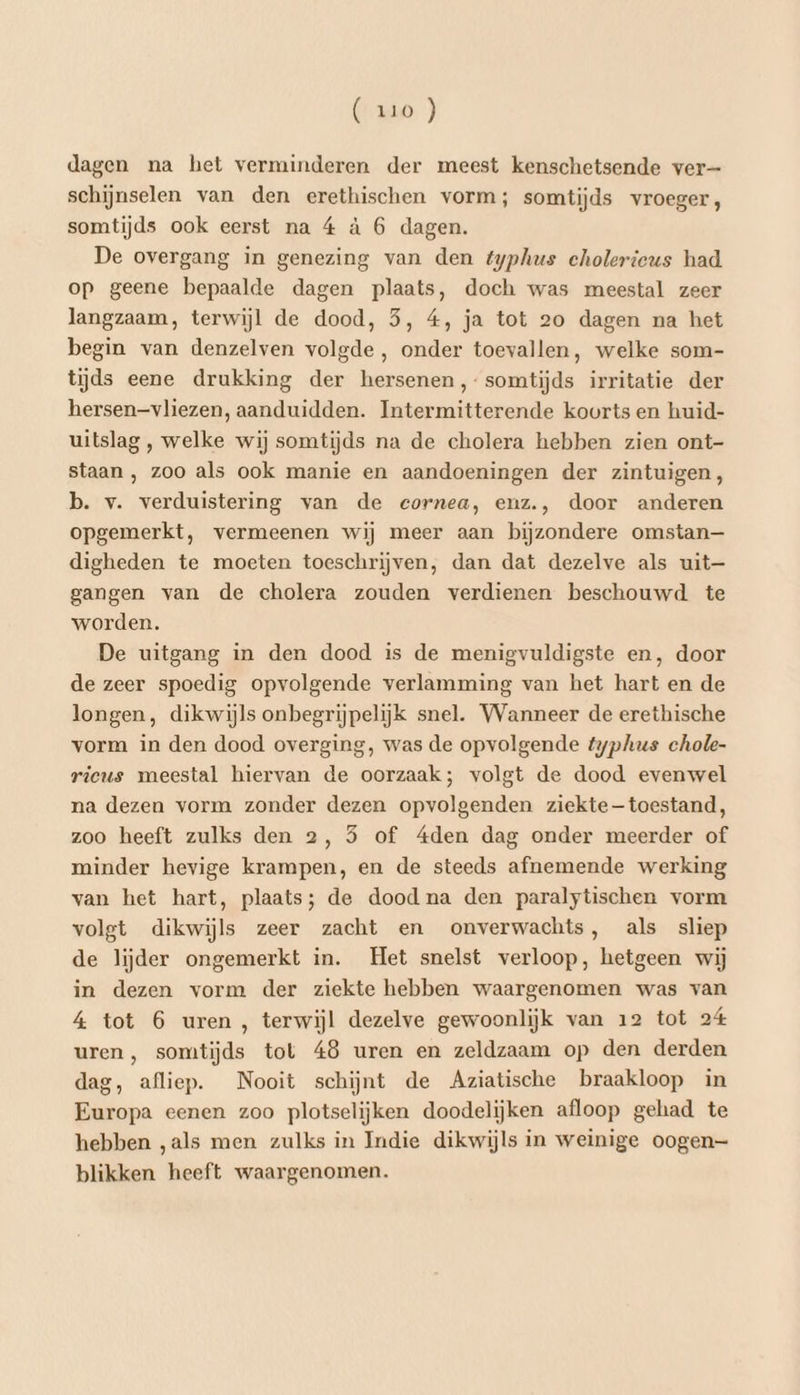 dagen na het verminderen der meest kenschetsende ver schijnselen van den erethischen vorm; somtijds vroeger, somtijds ook eerst na 4 à 6 dagen. De overgang in genezing van den typhus cholerieus had op geene bepaalde dagen plaats, doch was meestal zeer langzaam, terwijl de dood, 5, 4, ja tot 20 dagen na het begin van denzelven volgde , onder toevallen, welke som- tijds eene drukking der hersenen ,- somtijds irritatie der hersenvliezen, aanduidden. Intermitterende koorts en huid- uitslag , welke wij somtijds na de cholera hebben zien ont- staan , zoo als ook manie en aandoeningen der zintuigen, b. v. verduistering van de cornea, enz., door anderen opgemerkt, vermeenen wij meer aan bijzondere omstan— digheden te moeten toeschrijven, dan dat dezelve als uit— gangen van de cholera zouden verdienen beschouwd te worden. De uitgang in den dood is de menigvuldigste en,‚ door de zeer spoedig opvolgende verlamming van het hart en de longen, dikwijls onbegrijpelijk snel. Wanneer de erethische vorm in den dood overging, was de opvolgende typhus chole- rieus meestal hiervan de oorzaak; volgt de dood evenwel na dezen vorm zonder dezen opvolgenden ziektetoestand, zoo heeft zulks den 2, 5 of 4den dag onder meerder of minder hevige krampen, en de steeds afnemende werking van het hart, plaats; de dood na den paralytischen vorm volgt dikwijls zeer zacht en onverwachts, als sliep de lijder ongemerkt in. Het snelst verloop, hetgeen wij in dezen vorm der ziekte hebben waargenomen was van 4 tot 6 uren , terwijl dezelve gewoonlijk van 12 tot 24 uren , somtijds tot 48 uren en zeldzaam op den derden dag, afliep. Nooit schijnt de Aziatische braakloop in Europa eenen zoo plotselijken doodelijken afloop gehad te hebben ‚als men zulks in Indie dikwijls in weinige oogen— blikken heeft waargenomen.