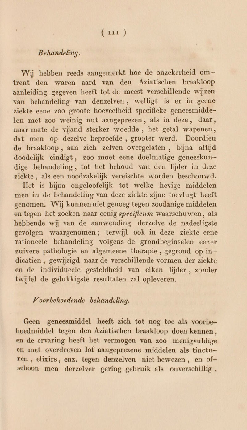 Behandeling. Wij hebben reeds aangemerkt hoe de onzekerheid om - trent den waren aard van den Aziatischen braakloop aanleiding gegeven heeft tot de meest verschillende wijzen van behandeling van denzelven, welligt is er in geene ziekte eene zoo groote hoeveelheid specifieke geneesmidde- len met zoo weinig nut aangeprezen, als in deze, daar, naar mate de vijand sterker woedde , het getal wapenen, dat men op dezelve beproefde , grooter werd. Doordien de braakloop, aan zich zelven overgelaten , bijna altijd doodelijk eindigt, zoo moet eene doelmatige geneeskun— dige behandeling, tot het behoud van den lijder in deze ziekte, als een noodzakelijk vereischte worden beschouwd. Het is bijna ongeloofelijk tot welke hevige middelen men in de behandeling van deze ziekte zijne toevlugt heeft genomen. Wij kunnen niet genoeg tegen zoodanige middelen en tegen het zoeken naar eenig specificum waarschuwen, als hebbende wij van de aanwending derzelve de nadeeligste gevolgen waargenomen; terwijl ook in deze ziekte eene rationeele behandeling volgens de grondbeginselen eener zuivere pathologie en algemeene therapie , gegrond op in— dicatien , gewijzigd naarde verschillende vormen der ziekte en de individueele gesteldheid van elken lijder , zonder twijfel de gelukkigste resultaten zal opleveren. Voorbehoedende behandeling. Geen geneesmiddel heeft zich tot nog toe als voorbe- hoedmiddel tegen den Aziatischen braakloop doen kennen, en de ervaring heeft het vermogen van zoo menigvuldige en met overdreven lof aangeprezene middelen als tinctu— ren , elixirs, enz. tegen denzelven niet bewezen, en of- schoon men derzelver gering gebruik als onverschillig ,