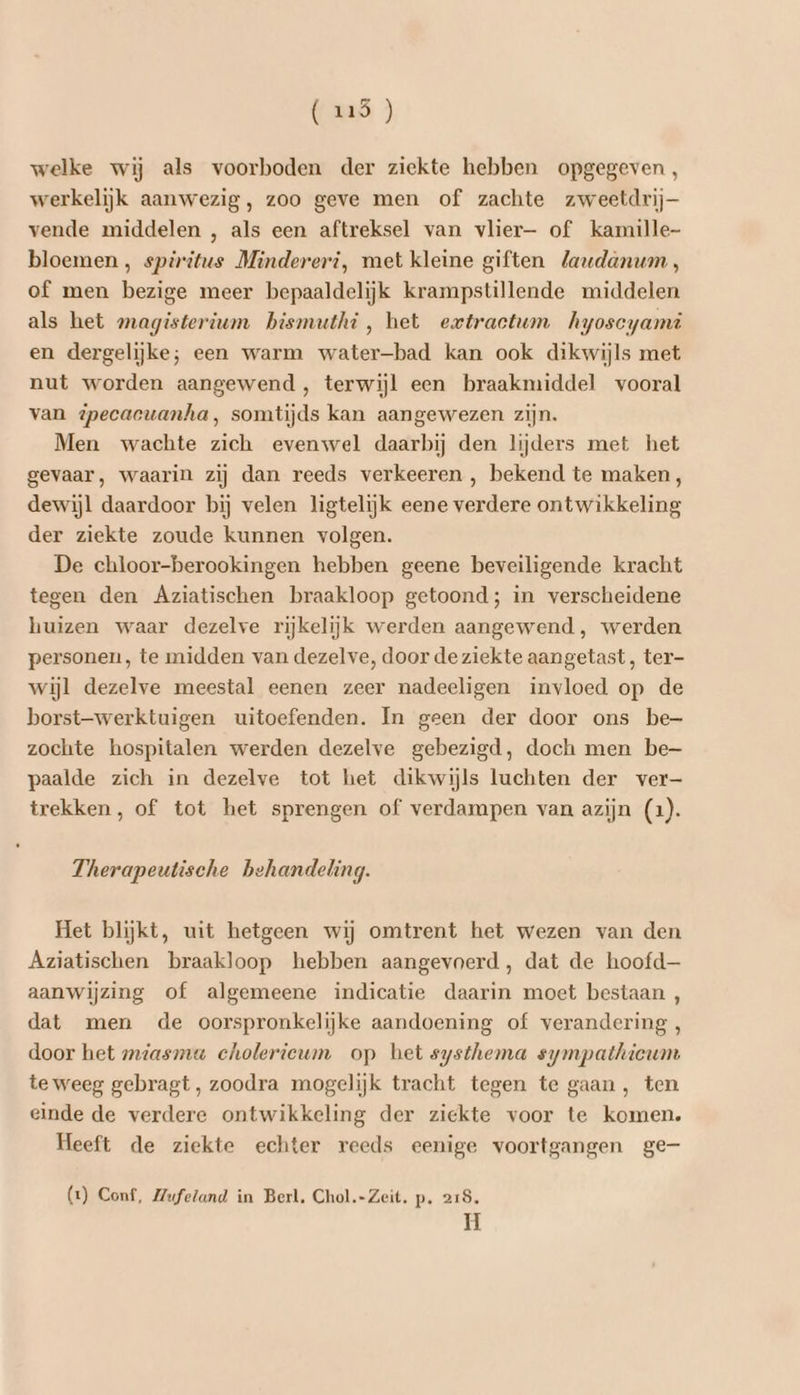 (us) welke wij als voorboden der ziekte hebben opgegeven , werkelijk aanwezig, zoo geve men of zachte zweetdrij— vende middelen , als een aftreksel van vlier- of kamille- bloemen , spiritus Mindereri, met kleine giften laudanum , of men bezige meer bepaaldelijk krampstillende middelen als het magisterium bismuthi, het extractum hyoscyami en dergelijke; een warm water-bad kan ook dikwijls met nut worden aangewend , terwijl een braakmiddel vooral van ipecacuanha, somtijds kan aangewezen zijn. Men wachte zich evenwel daarbij den lijders met het gevaar, waarin zij dan reeds verkeeren , bekend te maken, dewijl daardoor bij velen ligtelijk eene verdere ontwikkeling der ziekte zoude kunnen volgen. De chloor-berookingen hebben geene beveiligende kracht tegen den Aziatischen braakloop getoond; in verscheidene huizen waar dezelve rijkelijk werden aangewend, werden personen, te midden van dezelve, door de ziekte aangetast, ter- wijl dezelve meestal eenen zeer nadeeligen invloed op de borst-werktuigen uitoefenden. In geen der door ons be- zochte hospitalen werden dezelve gebezigd, doch men be- paalde zich in dezelve tot het dikwijls luchten der ver- trekken, of tot het sprengen of verdampen van azijn (1). Therapeutische behandeling. Het blijkt, uit hetgeen wij omtrent het wezen van den Aziatischen braakloop hebben aangevoerd, dat de hoofd aanwijzing of algemeene indicatie daarin moet bestaan , dat men de oorspronkelijke aandoening of verandering , door het smiasmu cholerieum op het systhema sympathieum te weeg gebragt, zoodra mogelijk tracht tegen te gaan, ten einde de verdere ontwikkeling der ziekte voor te komen. Heeft de ziekte echter reeds eenige voortgangen ge (xt) Conf, Mufeland in Berl. Chol.-Zeit. p‚ 218. H