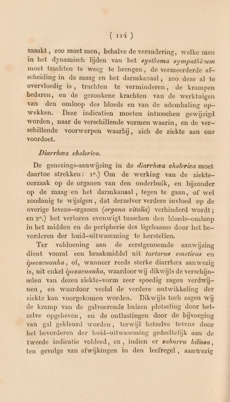 maakt , zoo moet men, behalve de verandering, welke men in het dynamisch lijden van het systhema sympatkicum moet trachten te weeg te brengen, de vermeerderde af- scheiding in de maag en het darmkanaal, zoo deze al te overvloedig is, trachten te verminderen, de krampen bedaren, en de gezonkene krachten van de werktuigen van den omloop des bloeds en van de ademhaling op- wekken. Deze indicatien moeten intusschen gewijzigd worden, naar de verschillende vormen waarin, en de ver- schillende voorwerpen waarbij, zich de ziekte aan ons voordoet. Diarrhea cholerica. De genezings-aanwijzing in de diarrhea cholerica moet daartoe strekken: 1e.) Om de werking van de ziekte oorzaak op de organen van den onderbuik, en bijzonder op de maag en het darmkanaal, tegen te gaan, of wel zoodanig te wijzigen, dat derzelver verdere invloed op de overige levens-organen (organa vitalia) verhinderd wordt; en 2°,) het verloren evenwigt tusschen den bloeds-omloop in het midden en de peripherie des ligchaams door het be— vorderen der huid-uitwaseming te herstellen. Ter voldoening aan de eerstgenoemde aanwijzing dient vooral een braakmiddel uit fartarus emeticus en ipecacuanha, of, wanneer reeds sterke diarrheea aanwezig is, uit enkel ipecacuanha, waardoor wij dikwijls de verschijn- selen van dezen ziekte-vorm zeer spoedig zagen verdwij- nen , en waardoor veelal de verdere ontwikkeling der ziekte kan voorgekomen worden. Dikwijls toch zagen wij de kramp van de galvoerende buizen plotseling door het- zelve opgeheven, en de ontlastingen door de bijvoeging van gal gekleurd worden, terwijl hetzelve tevens door het bevorderen der huid-uitwaseming gedeeltelijk aan de tweede indicatie voldeed, en, indien er saburra biliosa, ten gevolge van afwijkingen in den leefregel, aanwezig